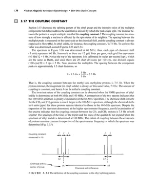 138 Nuclear Magnetic Resonance Spectroscopy • Part One: Basic Concepts
F I G U R E 3 . 3 4 The definition of the coupling constants in the ethyl splitting pattern.
3.17 THE COUPLING CONSTANT
Section 3.15 discussed the splitting pattern of the ethyl group and the intensity ratios of the multiplet
components but did not address the quantitative amount by which the peaks were split. The distance be-
tween the peaks in a simple multiplet is called the coupling constant J. The coupling constant is a mea-
sure of how strongly a nucleus is affected by the spin states of its neighbor. The spacing between the
multiplet peaks is measured on the same scale as the chemical shift, and the coupling constant is always
expressed in Hertz (Hz). In ethyl iodide, for instance, the coupling constant J is 7.5 Hz. To see how this
value was determined, consult Figures 3.26 and 3.34.
The spectrum in Figure 3.26 was determined at 60 MHz; thus, each ppm of chemical shift
(d unit) represents 60 Hz. Inasmuch as there are 12 grid lines per ppm, each grid line represents
(60 Hz)/12 = 5 Hz. Notice the top of the spectrum. It is calibrated in cycles per second (cps), which
are the same as Hertz, and since there are 20 chart divisions per 100 cps, one division equals
(100 cps)/20 = 5 cps = 5 Hz. Now examine the multiplets. The spacing between the component
peaks is approximately 1.5 chart divisions, so
J = 1.5 div × ᎏ
1
5
d
H
iv
z
ᎏ = 7.5 Hz
That is, the coupling constant between the methyl and methylene protons is 7.5 Hz. When the
protons interact, the magnitude (in ethyl iodide) is always of this same value, 7.5 Hz. The amount of
coupling is constant, and hence J can be called a coupling constant.
The invariant nature of the coupling constant can be observed when the NMR spectrum of ethyl
iodide is determined at both 60 MHz and 100 MHz. A comparison of the two spectra indicates that
the 100-MHz spectrum is greatly expanded over the 60-MHz spectrum. The chemical shift in Hertz
for the CH3 and CH2 protons is much larger in the 100-MHz spectrum, although the chemical shifts
in  units (ppm) for these protons remain identical to those in the 60-MHz spectrum. Despite the
expansion of the spectrum determined at the higher spectrometer frequency, careful examination of
the spectra indicates that the coupling constant between the CH3 and CH2 protons is 7.5 Hz in both
spectra! The spacings of the lines of the triplet and the lines of the quartet do not expand when the
spectrum of ethyl iodide is determined at 100 MHz. The extent of coupling between these two sets
of protons remains constant irrespective of the spectrometer frequency at which the spectrum was
determined (Fig. 3.35).
14782_03_Ch3_p105-176.pp2.qxd 2/1/08 10:56 PM Page 138
 
