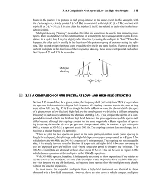 3.18 AComparisonofNMRSpectraatLow– andHigh–FieldStrengths 141
3.18 A COMPARISON OF NMR SPECTRA AT LOW– AND HIGH–FIELD STRENGTHS
Section 3.17 showed that, for a given proton, the frequency shift (in Hertz) from TMS is larger when
the spectrum is determined at a higher field; however, all coupling constants remain the same as they
were at low field (see Fig. 3.35). Even though the shifts in Hertz increase, the chemical shifts (in ppm)
of a given proton at low field and high field are the same because we divide by a different operating
frequency in each case to determine the chemical shift (Eq. 3.8). If we compare the spectra of a com-
pound determined at both low field and high field, however, the gross appearances of the spectra will
differ because, although the coupling constant has the same magnitude in Hertz regardless of operat-
ing frequency, the number of Hertz per ppm unit changes. At 60 MHz, for instance, a ppm unit equals
60 Hz, whereas at 300 MHz a ppm unit equals 300 Hz. The coupling constant does not change, but it
becomes a smaller fraction of a ppm unit!
When we plot the two spectra on paper to the same parts-per-million scale (same spacing in
length for each ppm), the splittings in the high-field spectrum appear compressed, as in Figure 3.36,
which shows the 60-MHz and 300-MHz spectra of 1-nitropropane. The coupling has not changed in
size; it has simply become a smaller fraction of a ppm unit. At higher field, it becomes necessary to
use an expanded parts-per-million scale (more space per ppm) to observe the splittings. The
300-MHz multiplets are identical to those observed at 60 MHz. This can be seen in Figure 3.36b,
which shows expansions of the multiplets in the 300-MHz spectrum.
With 300-MHz spectra, therefore, it is frequently necessary to show expansions if one wishes to
see the details of the multiplets. In some of the examples in this chapter, we have used 60-MHz spec-
tra—not because we are old-fashioned, but because these spectra show the multiplets more clearly
without the need for expansions.
In most cases, the expanded multiplets from a high-field instrument are identical to those
observed with a low-field instrument. However, there are also cases in which complex multiplets
found in the quartet. The protons in each group interact to the same extent. In this example, with
the J values given, clearly quartet A (J = 7 Hz) is associated with triplet C (J = 7 Hz) and not with
triplet B or D (J = 5 Hz). It is also clear that triplets B and D are related to each other in the inter-
action scheme.
Multiplet skewing (“leaning”) is another effect that can sometimes be used to link interacting mul-
tiplets. There is a tendency for the outermost lines of a multiplet to have nonequivalent heights. For in-
stance, in a triplet, line 3 may be slightly taller than line 1, causing the multiplet to “lean.” When this
happens, the taller peak is usually in the direction of the proton or group of protons causing the split-
ting. This second group of protons leans toward the first one in the same fashion. If arrows are drawn
on both multiplets in the directions of their respective skewing, these arrows will point at each other.
See Figures 3.25 and 3.26 for examples.
Multiplet
skewing
1 2 3 1 2
CH CH2
–
–
– –
14782_03_Ch3_p105-176.pp2.qxd 2/1/08 10:56 PM Page 141
 