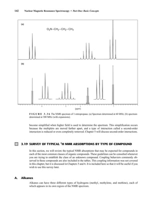 142 Nuclear Magnetic Resonance Spectroscopy • Part One: Basic Concepts
4
O2N–CH2 –CH2 –CH3
(a)
(b)
3 2 1
(ppm)
F I G U R E 3 . 3 6 The NMR spectrum of 1-nitropropane. (a) Spectrum determined at 60 MHz; (b) spectrum
determined at 300 MHz (with expansions).
3.19 SURVEY OF TYPICAL 1
H NMR ABSORPTIONS BY TYPE OF COMPOUND
In this section, we will review the typical NMR absorptions that may be expected for compounds in
each of the most common classes of organic compounds. These guidelines can be consulted whenever
you are trying to establish the class of an unknown compound. Coupling behaviors commonly ob-
served in these compounds are also included in the tables. This coupling information was not covered
in this chapter, but it is discussed in Chapters 5 and 6. It is included here so that it will be useful if you
wish to use this survey later.
Alkanes can have three different types of hydrogens (methyl, methylene, and methine), each of
which appears in its own region of the NMR spectrum.
A. Alkanes
become simplified when higher field is used to determine the spectrum. This simplification occurs
because the multiplets are moved farther apart, and a type of interaction called a second-order
interaction is reduced or even completely removed. Chapter 5 will discuss second-order interactions.
14782_03_Ch3_p105-176.pp2.qxd 2/1/08 10:56 PM Page 142
 