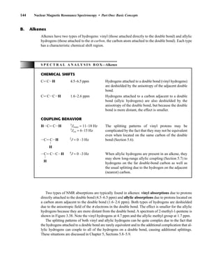144 Nuclear Magnetic Resonance Spectroscopy • Part One: Basic Concepts
Two types of NMR absorptions are typically found in alkenes: vinyl absorptions due to protons
directly attached to the double bond (4.5–6.5 ppm) and allylic absorptions due to protons located on
a carbon atom adjacent to the double bond (1.6–2.6 ppm). Both types of hydrogens are deshielded
due to the anisotropic field of the p electrons in the double bond. The effect is smaller for the allylic
hydrogens because they are more distant from the double bond. A spectrum of 2-methyl-1-pentene is
shown in Figure 3.38. Note the vinyl hydrogens at 4.7 ppm and the allylic methyl group at 1.7 ppm.
The splitting patterns of both vinyl and allylic hydrogens can be quite complex due to the fact that
the hydrogens attached to a double bond are rarely equivalent and to the additional complication that al-
lylic hydrogens can couple to all of the hydrogens on a double bond, causing additional splittings.
These situations are discussed in Chapter 5, Sections 5.8–5.9.
Alkenes have two types of hydrogens: vinyl (those attached directly to the double bond) and allylic
hydrogens (those attached to the a carbon, the carbon atom attached to the double bond). Each type
has a characteristic chemical shift region.
B. Alkenes
S P E C T R A L A N A L Y S I S B O X—Alkenes
CHEMICAL SHIFTS
CJ CIH 4.5–6.5 ppm Hydrogens attached to a double bond (vinyl hydrogens)
are deshielded by the anisotropy of the adjacent double
bond.
CJ CICIH 1.6–2.6 ppm Hydrogens attached to a carbon adjacent to a double
bond (allyic hydrogens) are also deshielded by the
anisotropy of the double bond, but because the double
bond is more distant, the effect is smaller.
COUPLING BEHAVIOR
HICJ CIH 3
Jtrans ≈ 11–18 Hz The splitting patterns of vinyl protons may be
3
Jcis ≈ 6–15 Hz complicated by the fact that they may not be equivalent
even when located on the same carbon of the double
bond (Section 5.6).
ICJ CIH 2
J ≈ 0 –3 Hz
L
H
ICJ CICIH 4
J ≈ 0 –3 Hz
L
H
When allylic hydrogens are present in an alkene, they
may show long-range allylic coupling (Section 5.7) to
hydrogens on the far double-bond carbon as well as
the usual splitting due to the hydrogen on the adjacent
(nearest) carbon.
14782_03_Ch3_p105-176.pp2.qxd 2/1/08 10:56 PM Page 144
 