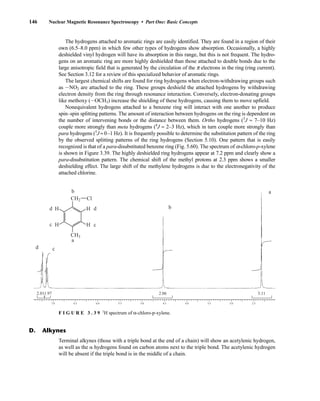 146 Nuclear Magnetic Resonance Spectroscopy • Part One: Basic Concepts
The hydrogens attached to aromatic rings are easily identified. They are found in a region of their
own (6.5–8.0 ppm) in which few other types of hydrogens show absorption. Occasionally, a highly
deshielded vinyl hydrogen will have its absorption in this range, but this is not frequent. The hydro-
gens on an aromatic ring are more highly deshielded than those attached to double bonds due to the
large anisotropic field that is generated by the circulation of the p electrons in the ring (ring current).
See Section 3.12 for a review of this specialized behavior of aromatic rings.
The largest chemical shifts are found for ring hydrogens when electron-withdrawing groups such
as INO2 are attached to the ring. These groups deshield the attached hydrogens by withdrawing
electron density from the ring through resonance interaction. Conversely, electron-donating groups
like methoxy (IOCH3) increase the shielding of these hydrogens, causing them to move upfield.
Nonequivalent hydrogens attached to a benzene ring will interact with one another to produce
spin–spin splitting patterns. The amount of interaction between hydrogens on the ring is dependent on
the number of intervening bonds or the distance between them. Ortho hydrogens (3
J ≈ 7–10 Hz)
couple more strongly than meta hydrogens (4
J ≈ 2–3 Hz), which in turn couple more strongly than
para hydrogens (5
J ≈ 0–1 Hz). It is frequently possible to determine the substitution pattern of the ring
by the observed splitting patterns of the ring hydrogens (Section 5.10). One pattern that is easily
recognized is that of a para-disubstituted benzene ring (Fig. 5.60). The spectrum of a-chloro-p-xylene
is shown in Figure 3.39. The highly deshielded ring hydrogens appear at 7.2 ppm and clearly show a
para-disubstitution pattern. The chemical shift of the methyl protons at 2.3 ppm shows a smaller
deshielding effect. The large shift of the methylene hydrogens is due to the electronegativity of the
attached chlorine.
1.97
2.01 2.06
d c
b
a
3.11
7.0 6.5 6.0 5.5 5.0 4.5 4.0 3.5 3.0 2.5
CH3
CH2 Cl
d
c
d
c
a
b
H
H
H
H
F I G U R E 3 . 3 9 1
H spectrum of α-chloro-p-xylene.
Terminal alkynes (those with a triple bond at the end of a chain) will show an acetylenic hydrogen,
as well as the ␣ hydrogens found on carbon atoms next to the triple bond. The acetylenic hydrogen
will be absent if the triple bond is in the middle of a chain.
D. Alkynes
14782_03_Ch3_p105-176.pp2.qxd 2/1/08 10:56 PM Page 146
 