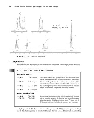 148 Nuclear Magnetic Resonance Spectroscopy • Part One: Basic Concepts
In alkyl halides, the a hydrogen (the one attached to the same carbon as the halogen) will be deshielded.
E. Alkyl Halides
S P E C T R A L A N A L Y S I S B O X—Alkyl Halides
CHEMICAL SHIFTS
ICHII 2.0– 4.0 ppm The chemical shift of a hydrogen atom attached to the same
carbon as a halide atom will increase (move further downfield).
ICHIBr 2.7– 4.1 ppm This deshielding effect is due to the electronegativity of the
attached halogen atom. The extent of the shift is increased as
ICHICl 3.1– 4.1 ppm the electronegativity of the attached atom increases, with the
largest shift found in compounds containing fluorine.
ICHIF 4.2– 4.8 ppm
COUPLING BEHAVIOR
ICHIF 2
J ≈ 50 Hz Compounds containing fluorine will show spin–spin splitting
ICHICFI 3
J ≈ 20 Hz due to coupling between the fluorine and the hydrogens on
either the same or the adjacent carbon atom. 19
F has a spin of
⎯
1
2
⎯. The other halogens (I, Cl, Br) do not show any coupling.
Hydrogens attached to the same carbon as a halogen are deshielded (local diamagnetic shielding)
due to the electronegativity of the attached halogen (Section 3.11A). The amount of deshielding
2.3 2.2 2.1 2.0 1.9 1.8 1.7 1.6 1.5 1.4 1.3 1.2 1.1 1.0 0.9
1.95 2.97
0.96 2.02
2.20 2.15 2.00 1.95 1.90
CH3CH2CH3C
a
a
1 2
3
4
5
6
b
d c b
d c
C H
658.2
585.8
583.2
580.2
655.3
650.8
648.3
643.9
641.3
F I G U R E 3 . 4 0 1
H spectrum of 1-pentyne.
14782_03_Ch3_p105-176.pp2.qxd 2/1/08 10:56 PM Page 148
 