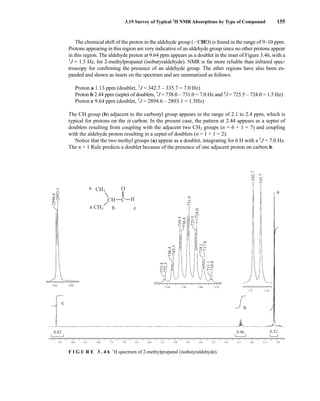 3.19 Survey of Typical 1
H NMR Absorptions by Type of Compound 155
c
b
a
9.5 9.0 8.5 8.0 7.5 7.0 6.5 6.0 5.5 5.0 4.5 4.0 3.5 3.0 2.5 2.0 1.5
1.15
2.50 2.45 2.40 2.35
1.10
1.0
0.82 0.96 6.32
342.7
710.0
711.1
717.0
718.1
725.5
731.0
738.0
739.5
745.3
746.4
752.3
753.4
2894.6
2893.1
724.0
9.65 9.60
335.7
C
O
a
a b c
H
CH3
CH3
CH
F I G U R E 3 . 4 6 1
H spectrum of 2-methylpropanal (isobutyraldehyde).
The chemical shift of the proton in the aldehyde group (ICHO) is found in the range of 9–10 ppm.
Protons appearing in this region are very indicative of an aldehyde group since no other protons appear
in this region. The aldehyde proton at 9.64 ppm appears as a doublet in the inset of Figure 3.46, with a
3
J = 1.5 Hz, for 2-methylpropanal (isobutyraldehyde). NMR is far more reliable than infrared spec-
troscopy for confirming the presence of an aldehyde group. The other regions have also been ex-
panded and shown as insets on the spectrum and are summarized as follows:
Proton a 1.13 ppm (doublet, 3
J = 342.7 – 335.7 = 7.0 Hz)
Proton b 2.44 ppm (septet of doublets, 3
J = 738.0 – 731.0 = 7.0 Hz and 4
J = 725.5 – 724.0 = 1.5 Hz)
Proton c 9.64 ppm (doublet, 3
J = 2894.6 – 2893.1 = 1.5Hz)
The CH group (b) adjacent to the carbonyl group appears in the range of 2.1 to 2.4 ppm, which is
typical for protons on the a carbon. In the present case, the pattern at 2.44 appears as a septet of
doublets resulting from coupling with the adjacent two CH3 groups (n = 6 + 1 = 7) and coupling
with the aldehyde proton resulting in a septet of doublets (n = 1 + 1 = 2).
Notice that the two methyl groups (a) appear as a doublet, integrating for 6 H with a 3
J = 7.0 Hz.
The n + 1 Rule predicts a doublet because of the presence of one adjacent proton on carbon b.
14782_03_Ch3_p105-176.pp2.qxd 2/1/08 10:56 PM Page 155
 
