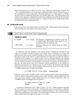 In carboxylic acids, the hydrogen of the carboxyl group (ICOOH) has resonance in the
range 11.0–12.0 ppm. With the exception of the special case of a hydrogen in an enolic OH
group that has strong internal hydrogen bonding, no other common type of hydrogen appears in
this region. A peak in this region is a strong indication of a carboxylic acid. Since the carboxyl
hydrogen has no neighbors, it is usually unsplit; however, hydrogen bonding and exchange
many cause the peak to become broadened (become very wide at the base of the peak) and show
very low intensity. Sometimes the acid peak is so broad that it disappears into the baseline. In
that case, the acidic proton may not be observed. Infrared spectroscopy is very reliable for
determining the presence of a carboxylic acid. As with alcohols, this hydrogen will exchange
with water and D2O. In D2O, proton exchange will convert the group to ICOOD, and the
ICOOH absorption near 12.0 ppm will disappear.
RICOOH + D2O G RICOOD + DOH exchange in D2O
Carboxylic acids are often insoluble in CDCl3, and it is common practice to determine their spectra
in D2O to which a small amount of sodium metal is added. This basic solution (NaOD, D2O) will
remove the proton, making a soluble sodium salt of the acid. However, when this is done the
–COOH absorption will disappear from the spectrum.
RICOOH + NaOD G RICOO −
Na+
+ DOH
insoluble soluble
A spectrum of ethylmalonic acid is shown in Figure 3.49. The ICOOH absorption integrating
for 2 H is shown as an inset on the spectrum. Notice that this peak is very broad due to hydrogen
bonding and exchange. Also notice that proton c is shifted downfield to 3.1 ppm, resulting from the
effect of two neighboring carbonyl groups. The normal range for a proton next to just one carbonyl
group would be expected to appear in the range 2.1 to 2.5 ppm.
158 Nuclear Magnetic Resonance Spectroscopy • Part One: Basic Concepts
shift information tells you to which side of the ICO2I group the methyl group is attached. The
ICH2I group (d) attached to the oxygen atom is shifted downfield to about 3.85 ppm because of
the electronegativity of the oxygen atom. That group integrates for 2 H and appears as a doublet
because of the one neighboring proton (b) on the methine carbon atom. That single proton on the
methine carbon appears as a multiplet that is split by the neighboring two methyl groups (a) and the
methylene group (d) into a nonet (nine peaks, at 1.95 ppm). Finally, the two methyl groups appear
as a doublet at 0.9 ppm, integrating for 6 H.
Carboxylic acids have the acid proton (the one attached to the ICOOH group) and the a hydrogens
(those attached to the same carbon as the carboxyl group).
M. Carboxylic Acids
S P E C T R A L A N A L Y S I S B O X—Carboxylic Acids
CHEMICAL SHIFTS
RICOOH 11.0–12.0 ppm This hydrogen is deshielded by the attached oxygen, and
it is highly acidic. This (usually broad) signal is a very
characteristic peak for carboxylic acids.
ICHICOOH 2.1–2.5 ppm Hydrogens adjacent to the carbonyl group are slightly
deshielded.
14782_03_Ch3_p105-176.pp2.qxd 2/1/08 10:56 PM Page 158
 