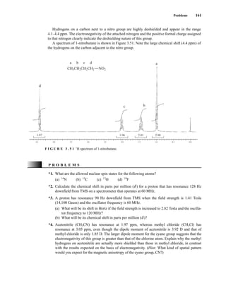 Problems 161
Hydrogens on a carbon next to a nitro group are highly deshielded and appear in the range
4.1–4.4 ppm. The electronegativity of the attached nitrogen and the positive formal charge assigned
to that nitrogen clearly indicate the deshielding nature of this group.
A spectrum of 1-nitrobutane is shown in Figure 3.51. Note the large chemical shift (4.4 ppm) of
the hydrogens on the carbon adjacent to the nitro group.
4.5 4.0 3.5 3.0 2.5 2.0 1.5 1.0 0.5 0.0
1.97 1.96 2.01 2.90
CH3CH2CH2CH2
a a
b
b
c
c
d
d
NO2
F I G U R E 3 . 5 1 1
H spectrum of 1-nitrobutane.
*1. What are the allowed nuclear spin states for the following atoms?
(a) 14
N (b) 13
C (c) 17
O (d) 19
F
*2. Calculate the chemical shift in parts per million (d ) for a proton that has resonance 128 Hz
downfield from TMS on a spectrometer that operates at 60 MHz.
*3. A proton has resonance 90 Hz downfield from TMS when the field strength is 1.41 Tesla
(14,100 Gauss) and the oscillator frequency is 60 MHz.
(a) What will be its shift in Hertz if the field strength is increased to 2.82 Tesla and the oscilla-
tor frequency to 120 MHz?
(b) What will be its chemical shift in parts per million (d )?
*4. Acetonitrile (CH3CN) has resonance at 1.97 ppm, whereas methyl chloride (CH3Cl) has
resonance at 3.05 ppm, even though the dipole moment of acetonitrile is 3.92 D and that of
methyl chloride is only 1.85 D. The larger dipole moment for the cyano group suggests that the
electronegativity of this group is greater than that of the chlorine atom. Explain why the methyl
hydrogens on acetonitrile are actually more shielded than those in methyl chloride, in contrast
with the results expected on the basis of electronegativity. (Hint: What kind of spatial pattern
would you expect for the magnetic anisotropy of the cyano group, CN?)
P R O B L E M S
14782_03_Ch3_p105-176.pp2.qxd 2/1/08 10:56 PM Page 161
 