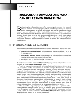 MOLECULAR FORMULAS AND WHAT
CAN BE LEARNED FROM THEM
B
efore attempting to deduce the structure of an unknown organic compound from an exami-
nation of its spectra, we can simplify the problem somewhat by examining the molecular
formula of the substance. The purpose of this chapter is to describe how the molecular for-
mula of a compound is determined and how structural information may be obtained from that for-
mula. The chapter reviews both the modern and classical quantitative methods of determining the
molecular formula. While use of the mass spectrometer (Section 1.6 and Chapter 8) can supplant
many of these quantitative analytical methods, they are still in use. Many journals still require that
a satisfactory quantitative elemental analysis (Section 1.1) be obtained prior to the publication of
research results.
1
C H A P T E R 1
1.1 ELEMENTAL ANALYSIS AND CALCULATIONS
The classical procedure for determining the molecular formula of a substance involves three steps:
1. A qualitative elemental analysis to find out what types of atoms are present . . . C, H, N,
O, S, Cl, and so on.
2. A quantitative elemental analysis (or microanalysis) to find out the relative numbers (per-
centages) of each distinct type of atom in the molecule.
3. A molecular mass (or molecular weight) determination.
The first two steps establish an empirical formula for the compound. When the results of the third
procedure are known, a molecular formula is found.
Virtually all organic compounds contain carbon and hydrogen. In most cases, it is not neces-
sary to determine whether these elements are present in a sample: their presence is assumed.
However, if it should be necessary to demonstrate that either carbon or hydrogen is present in a
compound, that substance may be burned in the presence of excess oxygen. If the combustion
produces carbon dioxide, carbon must be present; if combustion produces water, hydrogen atoms
must be present. Today, the carbon dioxide and water can be detected by gas chromatographic
methods. Sulfur atoms are converted to sulfur dioxide; nitrogen atoms are often chemically re-
duced to nitrogen gas following their combustion to nitrogen oxides. Oxygen can be detected by
the ignition of the compound in an atmosphere of hydrogen gas; the product is water. Currently,
all such analyses are performed by gas chromatography, a method that can also determine the rel-
ative amounts of each of these gases. If the amount of the original sample is known, it can be
entered, and the computer can calculate the percentage composition of the sample.
Unless you work in a large company or in one of the larger universities, it is quite rare to find a
research laboratory in which elemental analyses are performed on site. It requires too much time to
set up the apparatus and keep it operating within the limits of suitable accuracy and precision.
Usually, samples are sent to a commercial microanalytical laboratory that is prepared to do this
work routinely and to vouch for the accuracy of the results.
14782_01_Ch1_p001-014.pp3.qxd 1/25/08 10:11 AM Page 1
 