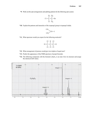 Problems 163
*9. Work out the spin arrangements and splitting patterns for the following spin system:
*10. Explain the patterns and intensities of the isopropyl group in isopropyl iodide.
*11. What spectrum would you expect for the following molecule?
*12. What arrangement of protons would give two triplets of equal area?
*13. Predict the appearance of the NMR spectrum of propyl bromide.
*14. The following compound, with the formula C4H8O2, is an ester. Give its structure and assign
the chemical shift values.
C
Cl Cl Cl
Cl Cl
C C
H
H
H
CH3
CH3
CH I
C
Cl
C Br
Cl
HA HB
HB
8.0 7.0 6.0 5.0 4.0 3.0 2.0 1.0 0 PPM
1000
500
250
100
50
800
400
200
80
40
600
300
150
60
30
400
200
100
40
20
200
100
50
20
10
0 CPS
0 CPS
0
0
0
C4H8O2 Integral = 3
Integral = 3
Integral = 2
1H NMR
60 MHz
14782_03_Ch3_p105-176.pp2.qxd 2/1/08 10:56 PM Page 163
 