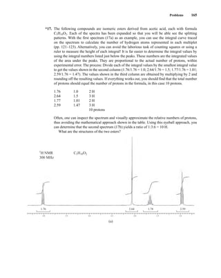 Problems 165
*17. The following compounds are isomeric esters derived from acetic acid, each with formula
C5H10O2. Each of the spectra has been expanded so that you will be able see the splitting
patterns. With the first spectrum (17a) as an example, you can use the integral curve traced
on the spectrum to calculate the number of hydrogen atoms represented in each multiplet
(pp. 121–123). Alternatively, you can avoid the laborious task of counting squares or using a
ruler to measure the height of each integral! It is far easier to determine the integral values by
using the integral numbers listed just below the peaks. These numbers are the integrated values
of the area under the peaks. They are proportional to the actual number of protons, within
experimental error. The process: Divide each of the integral values by the smallest integral value
to get the values shown in the second column (1.76/1.76 = 1.0; 2.64/1.76 = 1.5; 1.77/1.76 = 1.01;
2.59/1.76 = 1.47). The values shown in the third column are obtained by multiplying by 2 and
rounding off the resulting values. If everything works out, you should find that the total number
of protons should equal the number of protons in the formula, in this case 10 protons.
1.76 1.0 2 H
2.64 1.5 3 H
1.77 1.01 2 H
2.59 1.47 3 H
10 protons
Often, one can inspect the spectrum and visually approximate the relative numbers of protons,
thus avoiding the mathematical approach shown in the table. Using this eyeball approach, you
can determine that the second spectrum (17b) yields a ratio of 1:3:6 = 10 H.
What are the structures of the two esters?
4.0
1.76 2.64 1.78 2.59
3.5 3.0 2.5 2.0 1.5 1.0
C5H10O2
1
H NMR
300 MHz
(a)
14782_03_Ch3_p105-176.pp2.qxd 2/1/08 10:56 PM Page 165
 