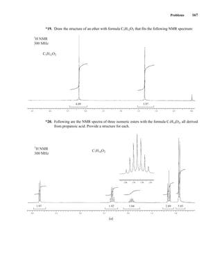 Problems 167
*19. Draw the structure of an ether with formula C5H12O2 that fits the following NMR spectrum:
*20. Following are the NMR spectra of three isomeric esters with the formula C7H14O2, all derived
from propanoic acid. Provide a structure for each.
5.85
2.89
1.04
1.92
1.97
4.0 3.5 3.0 2.5 2.0 1.5 1.0
2.00 1.95 1.90 1.85
C7H14O2
1
H NMR
300 MHz
(a)
4.09 3.97
4.5 4.0 3.5 3.0 2.5 2.0 1.5 1.0 0.5 0.0
C5H12O2
1
H NMR
300 MHz
14782_03_Ch3_p105-176.pp2.qxd 2/1/08 10:56 PM Page 167
 