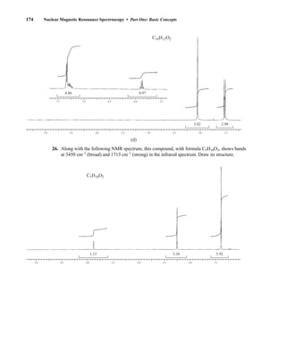 174 Nuclear Magnetic Resonance Spectroscopy • Part One: Basic Concepts
26. Along with the following NMR spectrum, this compound, with formula C5H10O2, shows bands
at 3450 cm–1
(broad) and 1713 cm–1
(strong) in the infrared spectrum. Draw its structure.
5.0 4.5 4.0 3.5 3.0 2.5 2.0 1.5
3.10 5.92
1.15
C5H10O2
5.0 4.5 4.0 3.5 3.0 2.5 2.0 1.5
3.02 2.98
(d)
7.5 7.0 6.5 6.0 5.5
4.86 0.97
C10H12O2
14782_03_Ch3_p105-176.pp2.qxd 2/1/08 10:56 PM Page 174
 