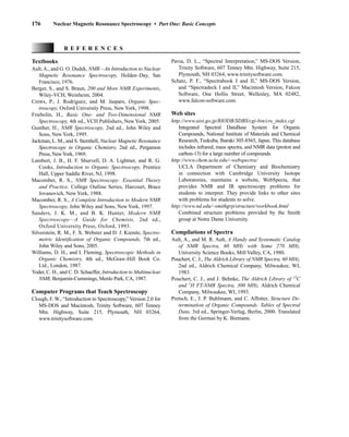176 Nuclear Magnetic Resonance Spectroscopy • Part One: Basic Concepts
Textbooks
Ault,A., and G. O. Dudek, NMR—An Introduction to Nuclear
Magnetic Resonance Spectroscopy, Holden–Day, San
Francisco, 1976.
Berger, S., and S. Braun, 200 and More NMR Experiments,
Wiley-VCH, Weinheim, 2004.
Crews, P., J. Rodriguez, and M. Jaspars, Organic Spec-
troscopy, Oxford University Press, New York, 1998.
Friebolin, H., Basic One- and Two-Dimensional NMR
Spectroscopy, 4th ed., VCH Publishers, New York, 2005.
Gunther, H., NMR Spectroscopy, 2nd ed., John Wiley and
Sons, New York, 1995.
Jackman, L. M., and S. Sternhell, Nuclear Magnetic Resonance
Spectroscopy in Organic Chemistry, 2nd ed., Pergamon
Press, NewYork, 1969.
Lambert, J. B., H. F. Shurvell, D. A. Lightner, and R. G.
Cooks, Introduction to Organic Spectroscopy, Prentice
Hall, Upper Saddle River, NJ, 1998.
Macomber, R. S., NMR Spectroscopy: Essential Theory
and Practice, College Outline Series, Harcourt, Brace
Jovanovich, New York, 1988.
Macomber, R. S., A Complete Introduction to Modern NMR
Spectroscopy, John Wiley and Sons, New York, 1997.
Sanders, J. K. M., and B. K. Hunter, Modern NMR
Spectroscopy—A Guide for Chemists, 2nd ed.,
Oxford University Press, Oxford, 1993.
Silverstein, R. M., F. X. Webster and D. J. Kiemle, Spectro-
metric Identification of Organic Compounds, 7th ed.,
John Wiley and Sons, 2005.
Williams, D. H., and I. Fleming, Spectroscopic Methods in
Organic Chemistry, 4th ed., McGraw-Hill Book Co.
Ltd., London, 1987.
Yoder, C. H., and C. D. Schaeffer, Introduction to Multinuclear
NMR, Benjamin-Cummings, Menlo Park, CA, 1987.
Computer Programs that Teach Spectroscopy
Clough, F. W., “Introduction to Spectroscopy,” Version 2.0 for
MS-DOS and Macintosh, Trinity Software, 607 Tenney
Mtn. Highway, Suite 215, Plymouth, NH 03264,
www.trinitysoftware.com.
R E F E R E N C E S
Pavia, D. L., “Spectral Interpretation,” MS-DOS Version,
Trinity Software, 607 Tenney Mtn. Highway, Suite 215,
Plymouth, NH 03264, www.trinitysoftware.com.
Schatz, P. F., “Spectrabook I and II,” MS-DOS Version,
and “Spectradeck I and II,” Macintosh Version, Falcon
Software, One Hollis Street, Wellesley, MA 02482,
www.falcon-software.com.
Web sites
http://www.aist.go.jp/RIODB/SDBS/cgi-bin/cre_index.cgi
Integrated Spectral DataBase System for Organic
Compounds, National Institute of Materials and Chemical
Research, Tsukuba, Ibaraki 305-8565, Japan. This database
includes infrared, mass spectra, and NMR data (proton and
carbon-13) for a large number of compounds.
http://www.chem.ucla.edu/~webspectra/
UCLA Department of Chemistry and Biochemistry
in connection with Cambridge University Isotope
Laboratories, maintains a website, WebSpecta, that
provides NMR and IR spectroscopy problems for
students to interpret. They provide links to other sites
with problems for students to solve.
http://www.nd.edu/~smithgrp/structure/workbook.html
Combined structure problems provided by the Smith
group at Notre Dame University.
Compilations of Spectra
Ault, A., and M. R. Ault, A Handy and Systematic Catalog
of NMR Spectra, 60 MHz with Some 270 MHz,
University Science Books, Mill Valley, CA, 1980.
Pouchert, C. J., The Aldrich Library of NMR Spectra, 60 MHz,
2nd ed., Aldrich Chemical Company, Milwaukee, WI,
1983.
Pouchert, C. J., and J. Behnke, The Aldrich Library of 13
C
and 1
H FT-NMR Spectra, 300 MHz, Aldrich Chemical
Company, Milwaukee, WI, 1993.
Pretsch, E., J. P. Buhlmann, and C. Affotter, Structure De-
termination of Organic Compounds. Tables of Spectral
Data, 3rd ed., Springer-Verlag, Berlin, 2000. Translated
from the German by K. Biemann.
14782_03_Ch3_p105-176.pp2.qxd 2/1/08 10:56 PM Page 176
 
