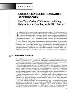 NUCLEAR MAGNETIC RESONANCE
SPECTROSCOPY
Part Two: Carbon-13 Spectra, Including
Heteronuclear Coupling with Other Nuclei
T
he study of carbon nuclei through nuclear magnetic resonance (NMR) spectroscopy is an
important technique for determining the structures of organic molecules. Using it together
with proton NMR and infrared spectroscopy, organic chemists can often determine the com-
plete structure of an unknown compound without “getting their hands dirty” in the laboratory!
Fourier transform–NMR (FT-NMR) instrumentation makes it possible to obtain routine carbon
spectra easily.
Carbon spectra can be used to determine the number of nonequivalent carbons and to identify the
types of carbon atoms (methyl, methylene, aromatic, carbonyl, and so on) that may be present in a
compound. Thus, carbon NMR provides direct information about the carbon skeleton of a
molecule. Some of the principles of proton NMR apply to the study of carbon NMR; however,
structural determination is generally easier with carbon-13 NMR spectra than with proton NMR.
Typically, both techniques are used together to determine the structure of an unknown compound.
177
C H A P T E R 4
4.1 THE CARBON-13 NUCLEUS
Carbon-12, the most abundant isotope of carbon, is NMR inactive since it has a spin of zero (see
Section 3.1). Carbon-13, or 13
C, however, has odd mass and does have nuclear spin, with I = ⎯
1
2
⎯.
Unfortunately, the resonances of 13
C nuclei are more difficult to observe than those of protons (1
H).
They are about 6000 times weaker than proton resonances, for two major reasons.
First, the natural abundance of carbon-13 is very low; only 1.08% of all carbon atoms in nature are
13
C atoms. If the total number of carbons in a molecule is low, it is very likely that a majority of the mol-
ecules in a sample will have no 13
C nuclei at all. In molecules containing a 13
C isotope, it is unlikely that
a second atom in the same molecule will be a 13
C atom. Therefore, when we observe a 13
C spectrum, we
are observing a spectrum built up from a collection of molecules, in which each molecule supplies no
more than a single 13
C resonance. No single molecule supplies a complete spectrum.
Second, since the magnetogyric ratio of a 13
C nucleus is smaller than that of hydrogen (Table
3.2), 13
C nuclei always have resonance at a frequency lower than protons. Recall that at lower
frequencies, the excess spin population of nuclei is reduced (Table 3.3); this, in turn, reduces the
sensitivity of NMR detection procedures.
For a given magnetic field strength, the resonance frequency of a 13
C nucleus is about one-fourth
the frequency required to observe proton resonances (see Table 3.2). For example, in a 7.05-Tesla
applied magnetic field, protons are observed at 300 MHz, while 13
C nuclei are observed at about
75 MHz. With modern instrumentation, it is a simple matter to switch the transmitter frequency
from the value required to observe proton resonances to the value required for 13
C resonances.
14782_04_Ch4_p177-232.pp3.qxd 2/6/08 10:44 AM Page 177
 