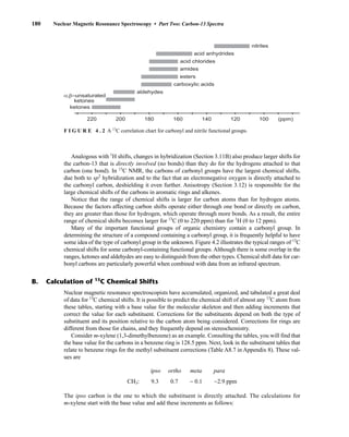 Analogous with 1
H shifts, changes in hybridization (Section 3.11B) also produce larger shifts for
the carbon-13 that is directly involved (no bonds) than they do for the hydrogens attached to that
carbon (one bond). In 13
C NMR, the carbons of carbonyl groups have the largest chemical shifts,
due both to sp2
hybridization and to the fact that an electronegative oxygen is directly attached to
the carbonyl carbon, deshielding it even further. Anisotropy (Section 3.12) is responsible for the
large chemical shifts of the carbons in aromatic rings and alkenes.
Notice that the range of chemical shifts is larger for carbon atoms than for hydrogen atoms.
Because the factors affecting carbon shifts operate either through one bond or directly on carbon,
they are greater than those for hydrogen, which operate through more bonds. As a result, the entire
range of chemical shifts becomes larger for 13
C (0 to 220 ppm) than for 1
H (0 to 12 ppm).
Many of the important functional groups of organic chemistry contain a carbonyl group. In
determining the structure of a compound containing a carbonyl group, it is frequently helpful to have
some idea of the type of carbonyl group in the unknown. Figure 4.2 illustrates the typical ranges of 13
C
chemical shifts for some carbonyl-containing functional groups. Although there is some overlap in the
ranges, ketones and aldehydes are easy to distinguish from the other types. Chemical shift data for car-
bonyl carbons are particularly powerful when combined with data from an infrared spectrum.
180 Nuclear Magnetic Resonance Spectroscopy • Part Two: Carbon-13 Spectra
Nuclear magnetic resonance spectroscopists have accumulated, organized, and tabulated a great deal
of data for 13
C chemical shifts. It is possible to predict the chemical shift of almost any 13
C atom from
these tables, starting with a base value for the molecular skeleton and then adding increments that
correct the value for each substituent. Corrections for the substituents depend on both the type of
substituent and its position relative to the carbon atom being considered. Corrections for rings are
different from those for chains, and they frequently depend on stereochemistry.
Consider m-xylene (1,3-dimethylbenzene) as an example. Consulting the tables, you will find that
the base value for the carbons in a benzene ring is 128.5 ppm. Next, look in the substituent tables that
relate to benzene rings for the methyl substituent corrections (Table A8.7 in Appendix 8). These val-
ues are
ipso ortho meta para
CH3: 0.7 − 0.1 −2.9 ppm
The ipso carbon is the one to which the substituent is directly attached. The calculations for
m-xylene start with the base value and add these increments as follows:
B. Calculation of 13
C Chemical Shifts
220 200 180 160 140 120 100 (ppm)
ketones
α,β–unsaturated
ketones
aldehydes
carboxylic acids
esters
amides
acid chlorides
acid anhydrides
nitriles
F I G U R E 4 . 2 A 13
C correlation chart for carbonyl and nitrile functional groups.
14782_04_Ch4_p177-232.pp3.qxd 2/6/08 10:44 AM Page 180
9.3
 