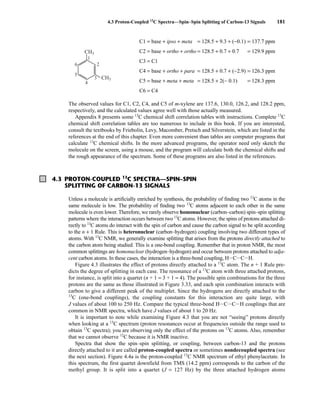 4.3 Proton-Coupled 13
C Spectra—Spin–Spin Splitting of Carbon-13 Signals 181
C1 = base + ipso + meta = 128.5 + 9.3 + (−0.1) = 137.7 ppm
C2 = base + ortho + ortho = 128.5 + 0.7 + 0.7 = 129.9 ppm
C3 = C1
C4 = base + ortho + para = 128.5 + 0.7 + (−2.9) = 126.3 ppm
C5 = base + meta + meta = 128.5 + 2(− 0.1) = 128.3 ppm
C6 = C4
The observed values for C1, C2, C4, and C5 of m-xylene are 137.6, 130.0, 126.2, and 128.2 ppm,
respectively, and the calculated values agree well with those actually measured.
Appendix 8 presents some 13
C chemical shift correlation tables with instructions. Complete 13
C
chemical shift correlation tables are too numerous to include in this book. If you are interested,
consult the textbooks by Friebolin, Levy, Macomber, Pretsch and Silverstein, which are listed in the
references at the end of this chapter. Even more convenient than tables are computer programs that
calculate 13
C chemical shifts. In the more advanced programs, the operator need only sketch the
molecule on the screen, using a mouse, and the program will calculate both the chemical shifts and
the rough appearance of the spectrum. Some of these programs are also listed in the references.
CH3
CH3
1
2
3
4
5
6
4.3 PROTON-COUPLED 13
C SPECTRA—SPIN–SPIN
SPLITTING OF CARBON-13 SIGNALS
Unless a molecule is artificially enriched by synthesis, the probability of finding two 13
C atoms in the
same molecule is low. The probability of finding two 13
C atoms adjacent to each other in the same
molecule is even lower. Therefore, we rarely observe homonuclear (carbon–carbon) spin–spin splitting
patterns where the interaction occurs between two 13
C atoms. However, the spins of protons attached di-
rectly to 13
C atoms do interact with the spin of carbon and cause the carbon signal to be split according
to the n + 1 Rule. This is heteronuclear (carbon–hydrogen) coupling involving two different types of
atoms. With 13
C NMR, we generally examine splitting that arises from the protons directly attached to
the carbon atom being studied. This is a one-bond coupling. Remember that in proton NMR, the most
common splittings are homonuclear (hydrogen–hydrogen) and occur between protons attached to adja-
cent carbon atoms. In these cases, the interaction is a three-bond coupling, HICICIH.
Figure 4.3 illustrates the effect of protons directly attached to a 13
C atom. The n + 1 Rule pre-
dicts the degree of splitting in each case. The resonance of a 13
C atom with three attached protons,
for instance, is split into a quartet (n + 1 = 3 + 1 = 4). The possible spin combinations for the three
protons are the same as those illustrated in Figure 3.33, and each spin combination interacts with
carbon to give a different peak of the multiplet. Since the hydrogens are directly attached to the
13
C (one-bond couplings), the coupling constants for this interaction are quite large, with
J values of about 100 to 250 Hz. Compare the typical three-bond HICICIH couplings that are
common in NMR spectra, which have J values of about 1 to 20 Hz.
It is important to note while examining Figure 4.3 that you are not “seeing” protons directly
when looking at a 13
C spectrum (proton resonances occur at frequencies outside the range used to
obtain 13
C spectra); you are observing only the effect of the protons on 13
C atoms. Also, remember
that we cannot observe 12
C because it is NMR inactive.
Spectra that show the spin–spin splitting, or coupling, between carbon-13 and the protons
directly attached to it are called proton-coupled spectra or sometimes nondecoupled spectra (see
the next section). Figure 4.4a is the proton-coupled 13
C NMR spectrum of ethyl phenylacetate. In
this spectrum, the first quartet downfield from TMS (14.2 ppm) corresponds to the carbon of the
methyl group. It is split into a quartet (J = 127 Hz) by the three attached hydrogen atoms
14782_04_Ch4_p177-232.pp3.qxd 2/6/08 10:44 AM Page 181
 