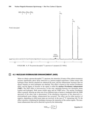 184 Nuclear Magnetic Resonance Spectroscopy • Part Two: Carbon-13 Spectra
4.5 NUCLEAR OVERHAUSER ENHANCEMENT (NOE)
When we obtain a proton-decoupled 13
C spectrum, the intensities of many of the carbon resonances
increase significantly above those observed in a proton-coupled experiment. Carbon atoms with
hydrogen atoms directly attached are enhanced the most, and the enhancement increases (but not
always linearly) as more hydrogens are attached. This effect is known as the nuclear Overhauser
effect, and the degree of increase in the signal is called the nuclear Overhauser enhancement
(NOE). The NOE effect is heteronuclear in this case, operating between two dissimilar atoms
(carbon and hydrogen). Both atoms exhibit spins and are NMR active. The nuclear Overhauser
effect is general, showing up when one of two different types of atoms is irradiated while the NMR
spectrum of the other type is determined. If the absorption intensities of the observed (i.e.,
nonirradiated) atom change, enhancement has occurred. The effect can be either positive or
negative, depending on which atom types are involved. In the case of 13
C interacting with 1
H, the
effect is positive; irradiating the hydrogens increases the intensities of the carbon signals. The max-
imum enhancement that can be observed is given by the relationship
NOEmax = Equation 4.1
1
2
a
girr
gobs
b
CDCI3
(solvent)
c
CH2
b
CH2
a
CH3
Proton-decoupled
HO–CH2–CH2–CH3
c b a
200 150 100 50 0
F I G U R E 4 . 5 The proton-decoupled 13
C spectrum of 1-propanol (22.5 MHz).
14782_04_Ch4_p177-232.pp3.qxd 2/6/08 10:44 AM Page 184
 