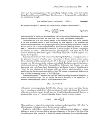 where girr is the magnetogyric ratio of the nucleus being irradiated, and gobs is that of the nucleus
being observed. Remember that NOEmax is the enhancement of the signal, and it must be added to
the original signal strength:
total predicted intensity (maximum) = 1 + NOEmax Equation 4.2
For a proton-decoupled 13
C spectrum, we would calculate, using the values in Table 3.2,
NOEmax = 
1
2
 (
2
6
6
7
7
.2
.5
8
)= 1.988 Equation 4.3
indicating that the 13
C signals can be enhanced up to 200% by irradiation of the hydrogens. This value,
however, is a theoretical maximum, and most actual cases exhibit less-than-ideal enhancement.
The heteronuclear NOE effect actually operates in both directions; either atom can be irradiated.
If one were to irradiate carbon-13 while determining the NMR spectrum of the hydrogens—the
reverse of the usual procedure—the hydrogen signals would increase by a very small amount. However,
because there are few 13
C atoms in a given molecule, the result would not be very dramatic. In contrast,
NOE is a definite bonus received in the determination of proton-decoupled 13
C spectra. The hydrogens
are numerous, and carbon-13, with its low abundance, generally produces weak signals. Because NOE
increases the intensity of the carbon signals, it substantially increases the sensitivity (signal-to-noise
ratio) in the 13
C spectrum.
Signal enhancement due to NOE is an example of cross-polarization, in which a polarization of
the spin states in one type of nucleus causes a polarization of the spin states in another nucleus.
Cross-polarization will be explained in Section 4.6. In the current example (proton-decoupled 13
C
spectra), when the hydrogens in the molecule are irradiated, they become saturated and attain a
distribution of spins very different from their equilibrium (Boltzmann) state. There are more spins
than normal in the excited state. Due to the interaction of spin dipoles, the spins of the carbon nuclei
“sense” the spin imbalance of the hydrogen nuclei and begin to adjust themselves to a new
equilibrium state that has more spins in the lower state. This increase of population in the lower spin
state of carbon increases the intensity of the NMR signal.
In a proton-decoupled 13
C spectrum, the total NOE for a given carbon increases as the number of
nearby hydrogens increases. Thus, we usually find that the intensities of the signals in a 13
C
spectrum (assuming a single carbon of each type) assume the order
CH3  CH2  CH 
 C
Although the hydrogens producing the NOE effect influence carbon atoms more distant than the
ones to which they are attached, their effectiveness drops off rapidly with distance. The interaction
of the spin–spin dipoles operates through space, not through bonds, and its magnitude decreases as
a function of the inverse of r3
, where r is the radial distance from the hydrogen of origin.
C r
U H NOE =
Thus, nuclei must be rather close together in the molecule in order to exhibit the NOE effect. The
effect is greatest for hydrogens that are directly attached to carbon.
In advanced work, NOEs are sometimes used to verify peak assignments. Irradiation of a selected
hydrogen or group of hydrogens leads to a greater enhancement in the signal of the closer of the
two carbon atoms being considered. In dimethylformamide, for instance, the two methyl groups are
f a
1
r 3b
4.5 Nuclear Overhauser Enhancement (NOE) 185
14782_04_Ch4_p177-232.pp3.qxd 2/6/08 10:44 AM Page 185
 