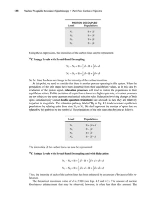 Using these expressions, the intensities of the carbon lines can be represented:
13
C Energy Levels with Broad-Band Decoupling
N3 − N4 = B + ⎯
1
2
⎯ d − B + ⎯
1
2
⎯d = d
N1 − N2 = B + ⎯
1
2
⎯ d − B + ⎯
1
2
⎯d = d
So far, there has been no change in the intensity of the carbon transition.
At this point, we need to consider that there is another process operating in this system. When the
populations of the spin states have been disturbed from their equilibrium values, as in this case by
irradiation of the proton signal, relaxation processes will tend to restore the populations to their
equilibrium values. Unlike excitation of a spin from a lower to a higher spin state, relaxation processes
are not subject to the same quantum mechanical selection rules. Relaxation involving changes of both
spins simultaneously (called double-quantum transitions) are allowed; in fact, they are relatively
important in magnitude. The relaxation pathway labeled W2 in Fig. 4.6 tends to restore equilibrium
populations by relaxing spins from state N4 to N1. We shall represent the number of spins that are
relaxed by this pathway by the symbol d. The populations of the spin states thus become as follows:
The intensities of the carbon lines can now be represented:
13
C Energy Levels with Broad-Band Decoupling and with Relaxation
N3 − N4 = B + ⎯
1
2
⎯ d − B + ⎯
1
2
⎯d + d = d + d
N1 − N2 = B + ⎯
1
2
⎯ d + d − B + ⎯
1
2
⎯d = d + d
Thus, the intensity of each of the carbon lines has been enhanced by an amount d because of this re-
laxation.
The theoretical maximum value of d is 2.988 (see Eqs. 4.2 and 4.3). The amount of nuclear
Overhauser enhancement that may be observed, however, is often less than this amount. The
Level Populations
N1 B + ⎯
1
2
⎯ d + d
N2 B − ⎯
1
2
⎯d
N3 B + ⎯
1
2
⎯d
N4 B − ⎯
1
2
⎯d − d
PROTON DECOUPLED
Level Populations
N1 B + ⎯
1
2
⎯ d
N2 B − ⎯
1
2
⎯d
N3 B + ⎯
1
2
⎯d
N4 B − ⎯
1
2
⎯d
188 Nuclear Magnetic Resonance Spectroscopy • Part Two: Carbon-13 Spectra
14782_04_Ch4_p177-232.pp3.qxd 2/6/08 10:44 AM Page 188
 