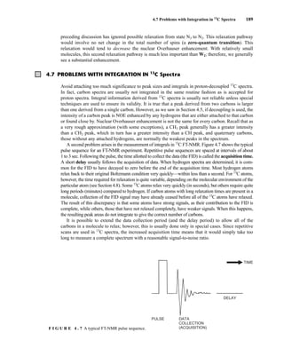 4.7 Problems with Integration in 13
C Spectra 189
preceding discussion has ignored possible relaxation from state N3 to N2. This relaxation pathway
would involve no net change in the total number of spins (a zero-quantum transition). This
relaxation would tend to decrease the nuclear Overhauser enhancement. With relatively small
molecules, this second relaxation pathway is much less important than W2; therefore, we generally
see a substantial enhancement.
4.7 PROBLEMS WITH INTEGRATION IN 13
C Spectra
Avoid attaching too much significance to peak sizes and integrals in proton-decoupled 13
C spectra.
In fact, carbon spectra are usually not integrated in the same routine fashion as is accepted for
proton spectra. Integral information derived from 13
C spectra is usually not reliable unless special
techniques are used to ensure its validity. It is true that a peak derived from two carbons is larger
than one derived from a single carbon. However, as we saw in Section 4.5, if decoupling is used, the
intensity of a carbon peak is NOE enhanced by any hydrogens that are either attached to that carbon
or found close by. Nuclear Overhauser enhancement is not the same for every carbon. Recall that as
a very rough approximation (with some exceptions), a CH3 peak generally has a greater intensity
than a CH2 peak, which in turn has a greater intensity than a CH peak, and quaternary carbons,
those without any attached hydrogens, are normally the weakest peaks in the spectrum.
A second problem arises in the measurement of integrals in 13
C FT-NMR. Figure 4.7 shows the typical
pulse sequence for an FT-NMR experiment. Repetitive pulse sequences are spaced at intervals of about
1 to 3 sec. Following the pulse, the time allotted to collect the data (the FID) is called the acquisition time.
A short delay usually follows the acquisition of data. When hydrogen spectra are determined, it is com-
mon for the FID to have decayed to zero before the end of the acquisition time. Most hydrogen atoms
relax back to their original Boltzmann condition very quickly—within less than a second. For 13
C atoms,
however, the time required for relaxation is quite variable, depending on the molecular environment of the
particular atom (see Section 4.8). Some 13
C atoms relax very quickly (in seconds), but others require quite
long periods (minutes) compared to hydrogen. If carbon atoms with long relaxation times are present in a
molecule, collection of the FID signal may have already ceased before all of the 13
C atoms have relaxed.
The result of this discrepancy is that some atoms have strong signals, as their contribution to the FID is
complete, while others, those that have not relaxed completely, have weaker signals. When this happens,
the resulting peak areas do not integrate to give the correct number of carbons.
It is possible to extend the data collection period (and the delay period) to allow all of the
carbons in a molecule to relax; however, this is usually done only in special cases. Since repetitive
scans are used in 13
C spectra, the increased acquisition time means that it would simply take too
long to measure a complete spectrum with a reasonable signal-to-noise ratio.
PULSE DATA
COLLECTION
(ACQUISITION)
DELAY
TIME
F I G U R E 4 . 7 A typical FT-NMR pulse sequence.
14782_04_Ch4_p177-232.pp3.qxd 2/6/08 10:44 AM Page 189
 