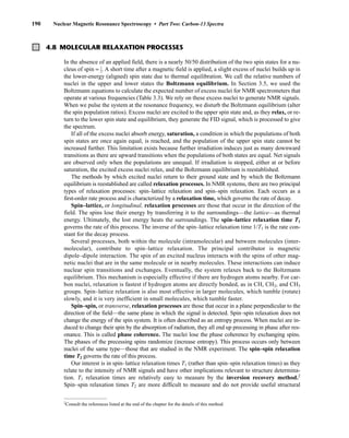 190 Nuclear Magnetic Resonance Spectroscopy • Part Two: Carbon-13 Spectra
4.8 MOLECULAR RELAXATION PROCESSES
In the absence of an applied field, there is a nearly 50/50 distribution of the two spin states for a nu-
cleus of spin = ⎯
1
2
⎯. A short time after a magnetic field is applied, a slight excess of nuclei builds up in
the lower-energy (aligned) spin state due to thermal equilibration. We call the relative numbers of
nuclei in the upper and lower states the Boltzmann equilibrium. In Section 3.5, we used the
Boltzmann equations to calculate the expected number of excess nuclei for NMR spectrometers that
operate at various frequencies (Table 3.3). We rely on these excess nuclei to generate NMR signals.
When we pulse the system at the resonance frequency, we disturb the Boltzmann equilibrium (alter
the spin population ratios). Excess nuclei are excited to the upper spin state and, as they relax, or re-
turn to the lower spin state and equilibrium, they generate the FID signal, which is processed to give
the spectrum.
If all of the excess nuclei absorb energy, saturation, a condition in which the populations of both
spin states are once again equal, is reached, and the population of the upper spin state cannot be
increased further. This limitation exists because further irradiation induces just as many downward
transitions as there are upward transitions when the populations of both states are equal. Net signals
are observed only when the populations are unequal. If irradiation is stopped, either at or before
saturation, the excited excess nuclei relax, and the Boltzmann equilibrium is reestablished.
The methods by which excited nuclei return to their ground state and by which the Boltzmann
equilibrium is reestablished are called relaxation processes. In NMR systems, there are two principal
types of relaxation processes: spin–lattice relaxation and spin–spin relaxation. Each occurs as a
first-order rate process and is characterized by a relaxation time, which governs the rate of decay.
Spin–lattice, or longitudinal, relaxation processes are those that occur in the direction of the
field. The spins lose their energy by transferring it to the surroundings—the lattice—as thermal
energy. Ultimately, the lost energy heats the surroundings. The spin–lattice relaxation time T1
governs the rate of this process. The inverse of the spin–lattice relaxation time 1/T1 is the rate con-
stant for the decay process.
Several processes, both within the molecule (intramolecular) and between molecules (inter-
molecular), contribute to spin–lattice relaxation. The principal contributor is magnetic
dipole–dipole interaction. The spin of an excited nucleus interacts with the spins of other mag-
netic nuclei that are in the same molecule or in nearby molecules. These interactions can induce
nuclear spin transitions and exchanges. Eventually, the system relaxes back to the Boltzmann
equilibrium. This mechanism is especially effective if there are hydrogen atoms nearby. For car-
bon nuclei, relaxation is fastest if hydrogen atoms are directly bonded, as in CH, CH2, and CH3
groups. Spin–lattice relaxation is also most effective in larger molecules, which tumble (rotate)
slowly, and it is very inefficient in small molecules, which tumble faster.
Spin–spin, or transverse, relaxation processes are those that occur in a plane perpendicular to the
direction of the field—the same plane in which the signal is detected. Spin–spin relaxation does not
change the energy of the spin system. It is often described as an entropy process. When nuclei are in-
duced to change their spin by the absorption of radiation, they all end up precessing in phase after res-
onance. This is called phase coherence. The nuclei lose the phase coherence by exchanging spins.
The phases of the precessing spins randomize (increase entropy). This process occurs only between
nuclei of the same type—those that are studied in the NMR experiment. The spin–spin relaxation
time T2 governs the rate of this process.
Our interest is in spin–lattice relaxation times T1 (rather than spin–spin relaxation times) as they
relate to the intensity of NMR signals and have other implications relevant to structure determina-
tion. T1 relaxation times are relatively easy to measure by the inversion recovery method.2
Spin–spin relaxation times T2 are more difficult to measure and do not provide useful structural
2
Consult the references listed at the end of the chapter for the details of this method.
14782_04_Ch4_p177-232.pp3.qxd 2/6/08 10:44 AM Page 190
 