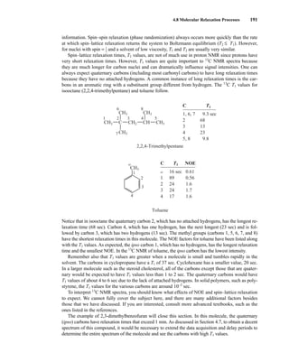4.8 Molecular Relaxation Processes 191
information. Spin–spin relaxation (phase randomization) always occurs more quickly than the rate
at which spin–lattice relaxation returns the system to Boltzmann equilibrium (T2 ≤ T1). However,
for nuclei with spin = ⎯
1
2
⎯ and a solvent of low viscosity, T1 and T2 are usually very similar.
Spin–lattice relaxation times, T1 values, are not of much use in proton NMR since protons have
very short relaxation times. However, T1 values are quite important to 13
C NMR spectra because
they are much longer for carbon nuclei and can dramatically influence signal intensities. One can
always expect quaternary carbons (including most carbonyl carbons) to have long relaxation times
because they have no attached hydrogens. A common instance of long relaxation times is the car-
bons in an aromatic ring with a substituent group different from hydrogen. The 13
C T1 values for
isooctane (2,2,4-trimethylpentane) and toluene follow.
Notice that in isooctane the quaternary carbon 2, which has no attached hydrogens, has the longest re-
laxation time (68 sec). Carbon 4, which has one hydrogen, has the next longest (23 sec) and is fol-
lowed by carbon 3, which has two hydrogens (13 sec). The methyl groups (carbons 1, 5, 6, 7, and 8)
have the shortest relaxation times in this molecule. The NOE factors for toluene have been listed along
with the T1 values. As expected, the ipso carbon 1, which has no hydrogens, has the longest relaxation
time and the smallest NOE. In the 13
C NMR of toluene, the ipso carbon has the lowest intensity.
Remember also that T1 values are greater when a molecule is small and tumbles rapidly in the
solvent. The carbons in cyclopropane have a T1 of 37 sec. Cyclohexane has a smaller value, 20 sec.
In a larger molecule such as the steroid cholesterol, all of the carbons except those that are quater-
nary would be expected to have T1 values less than 1 to 2 sec. The quaternary carbons would have
T1 values of about 4 to 6 sec due to the lack of attached hydrogens. In solid polymers, such as poly-
styrene, the T1 values for the various carbons are around 10−2
sec.
To interpret 13
C NMR spectra, you should know what effects of NOE and spin–lattice relaxation
to expect. We cannot fully cover the subject here, and there are many additional factors besides
those that we have discussed. If you are interested, consult more advanced textbooks, such as the
ones listed in the references.
The example of 2,3-dimethylbenzofuran will close this section. In this molecule, the quaternary
(ipso) carbons have relaxation times that exceed 1 min. As discussed in Section 4.7, to obtain a decent
spectrum of this compound, it would be necessary to extend the data acquisition and delay periods to
determine the entire spectrum of the molecule and see the carbons with high T1 values.
CH2
CH3
CH3 CH3
C
CH3 CH
2,2,4-Trimethylpentane
Toluene
CH3
5
4
3
2
6
7
8
1
CH3
1
2
3
4
α
C
1, 6, 7
2
3
4
5, 8
T1
9.3 sec
68
13
23
9.8
C
1
2
3
4
T1
16 sec
89
24
24
17
NOE
0.61
0.56
1.6
1.7
1.6
α
14782_04_Ch4_p177-232.pp3.qxd 2/6/08 10:44 AM Page 191
 