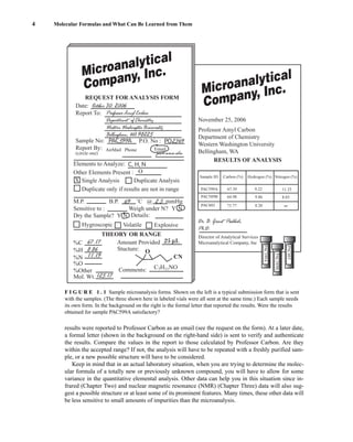 results were reported to Professor Carbon as an email (see the request on the form). At a later date,
a formal letter (shown in the background on the right-hand side) is sent to verify and authenticate
the results. Compare the values in the report to those calculated by Professor Carbon. Are they
within the accepted range? If not, the analysis will have to be repeated with a freshly purified sam-
ple, or a new possible structure will have to be considered.
Keep in mind that in an actual laboratory situation, when you are trying to determine the molec-
ular formula of a totally new or previously unknown compound, you will have to allow for some
variance in the quantitative elemental analysis. Other data can help you in this situation since in-
frared (Chapter Two) and nuclear magnetic resonance (NMR) (Chapter Three) data will also sug-
gest a possible structure or at least some of its prominent features. Many times, these other data will
be less sensitive to small amounts of impurities than the microanalysis.
4 Molecular Formulas and What Can Be Learned from Them
Microanalytical
Company, Inc.
Microanalytical
Company, Inc.
REQUEST FOR ANALYSIS FORM
Sample No:
Report By:
Date:
Report To:
October 30, 2006
November 25, 2006
Director of Analytical Services
Microanalytical Company, Inc
Dr. B. Grant Poohbah,
Ph.D.
Sample ID
PAC599A 67.39
64.98 9.86 8.03
8.20
73.77
9.22 11.25
PAC589B
PAC603
Carbon (%) Hydrogen (%) Nitrogen (%)
RESULTS OF ANALYSIS
Professor Amyl Carbon
Department of Chemistry
Western Washington University
Bellingham, WA
(circle one)
AirMail
Elements to Analyze:
M.P.
%C 67.17 Amount Provided L
Stucture:
8.86
11.19
125.17
%H
%N
%O
CN
O
Comments: C7H11NO
%Other
Mol. Wt.
Sensitive to :
Dry the Sample?
Hygroscopic Volatile
THEORY OR RANGE
Explosive
Y N Details:
N
Y
Weigh under N?
B.P. 69 ˚C @ 2.3 mmHg
Other Elements Present :
Single Analysis Duplicate Analysis
Duplicate only if results are not in range
Email
PAC599A P.O. No :
Phone
O
X
pac@www.edu
Professor Amyl Carbon
Department of Chemistry
Western Washington University
Bellingham, WA 98225
PAC599A
PAC589B
PAC603
2349
PO
C, H, N
F I G U R E 1 . 1 Sample microanalysis forms. Shown on the left is a typical submission form that is sent
with the samples. (The three shown here in labeled vials were all sent at the same time.) Each sample needs
its own form. In the background on the right is the formal letter that reported the results. Were the results
obtained for sample PAC599A satisfactory?
14782_01_Ch1_p001-014.pp3.qxd 1/25/08 10:11 AM Page 4
 