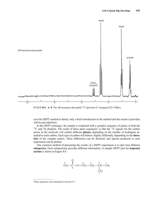 4.10 A Quick Dip Into Dept 193
200 150 100 50 0
quartet
triplet
Off-resonance-decoupled
triplet
CDCI3
(solvent)
F I G U R E 4 . 8 The off-resonance-decoupled 13
C spectrum of 1-propanol (22.5 MHz).
cuss the DEPT method in detail; only a brief introduction to the method and the results it provides
will be provided here.
In the DEPT technique, the sample is irradiated with a complex sequence of pulses in both the
13
C and 1
H channels. The result of these pulse sequences3
is that the 13
C signals for the carbon
atoms in the molecule will exhibit different phases, depending on the number of hydrogens at-
tached to each carbon. Each type of carbon will behave slightly differently, depending on the dura-
tion of the complex pulses. These differences can be detected, and spectra produced in each
experiment can be plotted.
One common method of presenting the results of a DEPT experiment is to plot four different
subspectra. Each subspectrum provides different information. A sample DEPT plot for isopentyl
acetate is shown in Figure 4.9.
CH2
CH3
C CH2 CH
O
O
CH3 CH3
5
6
4 3 2 1
1
3
Pulse sequences were introduced in Section 4.7.
14782_04_Ch4_p177-232.pp3.qxd 2/6/08 10:44 AM Page 193
 