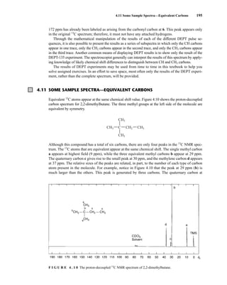 172 ppm has already been labeled as arising from the carbonyl carbon at 6. This peak appears only
in the original 13
C spectrum; therefore, it must not have any attached hydrogens.
Through the mathematical manipulation of the results of each of the different DEPT pulse se-
quences, it is also possible to present the results as a series of subspectra in which only the CH carbons
appear in one trace, only the CH2 carbons appear in the second trace, and only the CH3 carbons appear
in the third trace. Another common means of displaying DEPT results is to show only the result of the
DEPT-135 experiment. The spectroscopist generally can interpret the results of this spectrum by apply-
ing knowledge of likely chemical shift differences to distinguish between CH and CH3 carbons.
The results of DEPT experiments may be used from time to time in this textbook to help you
solve assigned exercises. In an effort to save space, most often only the results of the DEPT experi-
ment, rather than the complete spectrum, will be provided.
4.11 Some Sample Spectra—Equivalent Carbons 195
4.11 SOME SAMPLE SPECTRA—EQUIVALENT CARBONS
Equivalent 13
C atoms appear at the same chemical shift value. Figure 4.10 shows the proton-decoupled
carbon spectrum for 2,2-dimethylbutane. The three methyl groups at the left side of the molecule are
equivalent by symmetry.
Although this compound has a total of six carbons, there are only four peaks in the 13
C NMR spec-
trum. The 13
C atoms that are equivalent appear at the same chemical shift. The single methyl carbon
a appears at highest field (9 ppm), while the three equivalent methyl carbons b appear at 29 ppm.
The quaternary carbon c gives rise to the small peak at 30 ppm, and the methylene carbon d appears
at 37 ppm. The relative sizes of the peaks are related, in part, to the number of each type of carbon
atom present in the molecule. For example, notice in Figure 4.10 that the peak at 29 ppm (b) is
much larger than the others. This peak is generated by three carbons. The quaternary carbon at
CH2
CH3
CH3
C
CH3 CH3
F I G U R E 4 . 1 0 The proton-decoupled 13
C NMR spectrum of 2,2-dimethylbutane.
14782_04_Ch4_p177-232.pp3.qxd 2/6/08 10:44 AM Page 195
 