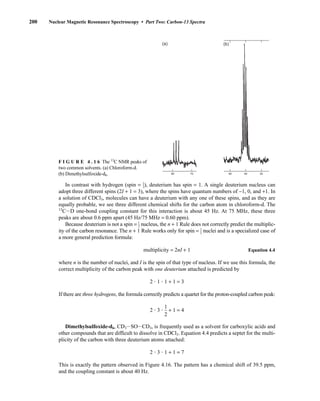 In contrast with hydrogen (spin = ⎯
1
2
⎯), deuterium has spin = 1. A single deuterium nucleus can
adopt three different spins (2I + 1 = 3), where the spins have quantum numbers of −1, 0, and +1. In
a solution of CDCl3, molecules can have a deuterium with any one of these spins, and as they are
equally probable, we see three different chemical shifts for the carbon atom in chloroform-d. The
13
CID one-bond coupling constant for this interaction is about 45 Hz. At 75 MHz, these three
peaks are about 0.6 ppm apart (45 Hz/75 MHz = 0.60 ppm).
Because deuterium is not a spin = ⎯
1
2
⎯ nucleus, the n + 1 Rule does not correctly predict the multiplic-
ity of the carbon resonance. The n + 1 Rule works only for spin = ⎯
1
2
⎯ nuclei and is a specialized case of
a more general prediction formula:
multiplicity = 2nI + 1 Equation 4.4
where n is the number of nuclei, and I is the spin of that type of nucleus. If we use this formula, the
correct multiplicity of the carbon peak with one deuterium attached is predicted by
2  1  1 + 1 = 3
If there are three hydrogens, the formula correctly predicts a quartet for the proton-coupled carbon peak:
2  3  
1
2
 + 1 = 4
Dimethylsulfoxide-d6, CD3ISOICD3, is frequently used as a solvent for carboxylic acids and
other compounds that are difficult to dissolve in CDCl3. Equation 4.4 predicts a septet for the multi-
plicity of the carbon with three deuterium atoms attached:
2  3  1 + 1 = 7
This is exactly the pattern observed in Figure 4.16. The pattern has a chemical shift of 39.5 ppm,
and the coupling constant is about 40 Hz.
200 Nuclear Magnetic Resonance Spectroscopy • Part Two: Carbon-13 Spectra
50 40 30
80 70
(a) (b)
F I G U R E 4 . 1 6 The 13
C NMR peaks of
two common solvents. (a) Chloroform-d.
(b) Dimethylsulfoxide-d6.
14782_04_Ch4_p177-232.pp3.qxd 2/6/08 10:44 AM Page 200
 