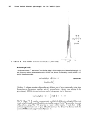 202 Nuclear Magnetic Resonance Spectroscopy • Part Two: Carbon-13 Spectra
(solvent)
CD3–C–C–D
H
O
–
–
–
–
D
(ppm)
2.10 2.05 2.0
F I G U R E 4 . 1 9 The 300-MHz 1
H spectrum of acetone-d5 (CD3ICOICHD2).
Carbon Spectrum
The proton-coupled 13
C spectrum of the ICHD2 group is more complicated as both hydrogen (spin = ⎯
1
2
⎯)
and deuterium (spin = 1) interact with carbon. In this case, we use the following formula, which is ex-
tended from Equation 4.4:
total multiplicity = ⌸i (2niIi + 1) Equation 4.5
Condition: I ≥ 
1
2

The large ⌸i indicates a product of terms for each different type of atom i that couples to the atom
being observed. These atoms must have spin ≥ ⎯
1
2
⎯; atoms of spin = 0 do not cause splitting. In the
present case (ICHD2), there are two terms, one for hydrogen and one for deuterium.
total multiplicity = (2  1  
1
2
 + 1)(2  2  1 + 1) = 10
The 13
CIH and 13
CID coupling constants would most likely be different, resulting in 10 lines that
would not all be equally spaced. In addition, acetone has a second “methyl” group on the other side
of the carbonyl group. The ICD3 group (seven peaks) would overlap the 10 peaks from ICHD2
and make a pattern that would be quite difficult to decipher! The 1
H and 13
C chemical shifts for
common NMR solvents are provided in Appendix 10.
14782_04_Ch4_p177-232.pp3.qxd 2/6/08 10:44 AM Page 202
 