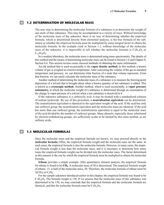 Once the molecular mass and the empirical formula are known, we may proceed directly to the
molecular formula. Often, the empirical formula weight and the molecular mass are the same. In
such cases, the empirical formula is also the molecular formula. However, in many cases, the empir-
ical formula weight is less than the molecular mass, and it is necessary to determine how many
times the empirical formula weight can be divided into the molecular mass. The factor determined
in this manner is the one by which the empirical formula must be multiplied to obtain the molecular
formula.
Ethane provides a simple example. After quantitative element analysis, the empirical formula
for ethane is found to be CH3. A molecular mass of 30 is determined. The empirical formula weight
of ethane, 15, is half of the molecular mass, 30. Therefore, the molecular formula of ethane must be
2(CH3) or C2H6.
For the sample unknown introduced earlier in this chapter, the empirical formula was found to be
C7H14O2. The formula weight is 130. If we assume that the molecular mass of this substance was
determined to be 130, we may conclude that the empirical formula and the molecular formula are
identical, and that the molecular formula must be C7H14O2.
1.3 Molecular Formulas 5
1.3 MOLECULAR FORMULAS
1.2 DETERMINATION OF MOLECULAR MASS
The next step in determining the molecular formula of a substance is to determine the weight of
one mole of that substance. This may be accomplished in a variety of ways. Without knowledge
of the molecular mass of the unknown, there is no way of determining whether the empirical
formula, which is determined directly from elemental analysis, is the true formula of the sub-
stance or whether the empirical formula must be multiplied by some integral factor to obtain the
molecular formula. In the example cited in Section 1.1, without knowledge of the molecular
mass of the unknown, it is impossible to tell whether the molecular formula is C7H14O2 or
C14H28O4.
In a modern laboratory, the molecular mass is determined using mass spectrometry. The details of
this method and the means of determining molecular mass can be found in Section 1.6 and Chapter 8,
Section 8.6. This section reviews some classical methods of obtaining the same information.
An old method that is used occasionally is the vapor density method. In this method, a known
volume of gas is weighed at a known temperature. After converting the volume of the gas to standard
temperature and pressure, we can determine what fraction of a mole that volume represents. From
that fraction, we can easily calculate the molecular mass of the substance.
Another method of determining the molecular mass of a substance is to measure the freezing-point
depression of a solvent that is brought about when a known quantity of test substance is added. This
is known as a cryoscopic method. Another method, which is used occasionally, is vapor pressure
osmometry, in which the molecular weight of a substance is determined through an examination of
the change in vapor pressure of a solvent when a test substance is dissolved in it.
If the unknown substance is a carboxylic acid, it may be titrated with a standardized solution
of sodium hydroxide. By use of this procedure, a neutralization equivalent can be determined.
The neutralization equivalent is identical to the equivalent weight of the acid. If the acid has only
one carboxyl group, the neutralization equivalent and the molecular mass are identical. If the acid
has more than one carboxyl group, the neutralization equivalent is equal to the molecular mass
of the acid divided by the number of carboxyl groups. Many phenols, especially those substituted
by electron-withdrawing groups, are sufficiently acidic to be titrated by this same method, as are
sulfonic acids.
14782_01_Ch1_p001-014.pp3.qxd 1/25/08 10:11 AM Page 5
 