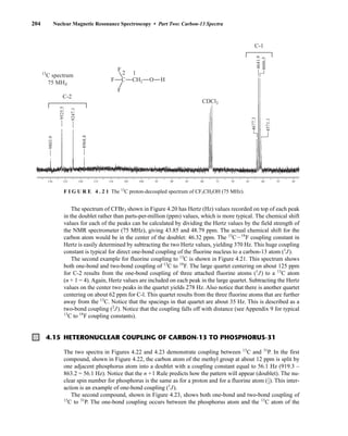 The spectrum of CFBr3 shown in Figure 4.20 has Hertz (Hz) values recorded on top of each peak
in the doublet rather than parts-per-million (ppm) values, which is more typical. The chemical shift
values for each of the peaks can be calculated by dividing the Hertz values by the field strength of
the NMR spectrometer (75 MHz), giving 43.85 and 48.79 ppm. The actual chemical shift for the
carbon atom would be in the center of the doublet: 46.32 ppm. The 13
CI19
F coupling constant in
Hertz is easily determined by subtracting the two Hertz values, yielding 370 Hz. This huge coupling
constant is typical for direct one-bond coupling of the fluorine nucleus to a carbon-13 atom (1
J).
The second example for fluorine coupling to 13
C is shown in Figure 4.21. This spectrum shows
both one-bond and two-bond coupling of 13
C to 19
F. The large quartet centering on about 125 ppm
for C-2 results from the one-bond coupling of three attached fluorine atoms (1
J) to a 13
C atom
(n + 1 = 4). Again, Hertz values are included on each peak in the large quartet. Subtracting the Hertz
values on the center two peaks in the quartet yields 278 Hz. Also notice that there is another quartet
centering on about 62 ppm for C-l. This quartet results from the three fluorine atoms that are further
away from the 13
C. Notice that the spacings in that quartet are about 35 Hz. This is described as a
two-bond coupling (2
J). Notice that the coupling falls off with distance (see Appendix 9 for typical
13
C to 19
F coupling constants).
204 Nuclear Magnetic Resonance Spectroscopy • Part Two: Carbon-13 Spectra
130 120
125 100
105
110
115 95 90 85 80 70
75 65 50
55
60
4606.5
4641.9
4677.3
4571.1
9803.9
9525.5
9247.1
8968.8
F
F
F
1
2
13
C spectrum
75 MHZ
CDCl3
C-2
C CH2 O H
C-1
F I G U R E 4 . 2 1 The 13
C proton-decoupled spectrum of CF3CH2OH (75 MHz).
4.15 HETERONUCLEAR COUPLING OF CARBON-13 TO PHOSPHORUS-31
The two spectra in Figures 4.22 and 4.23 demonstrate coupling between 13
C and 31
P. In the first
compound, shown in Figure 4.22, the carbon atom of the methyl group at about 12 ppm is split by
one adjacent phosphorus atom into a doublet with a coupling constant equal to 56.1 Hz (919.3 –
863.2 = 56.1 Hz). Notice that the n +1 Rule predicts how the pattern will appear (doublet). The nu-
clear spin number for phosphorus is the same as for a proton and for a fluorine atom (⎯
1
2
⎯). This inter-
action is an example of one-bond coupling (1
J).
The second compound, shown in Figure 4.23, shows both one-bond and two-bond coupling of
13
C to 31
P. The one-bond coupling occurs between the phosphorus atom and the 13
C atom of the
14782_04_Ch4_p177-232.pp3.qxd 2/8/08 12:18 PM Page 204
 