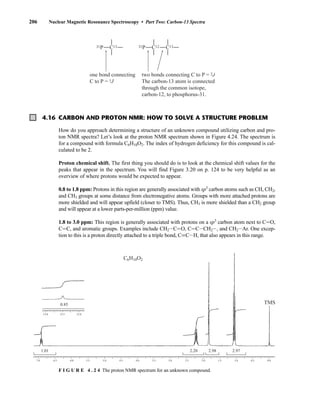 206 Nuclear Magnetic Resonance Spectroscopy • Part Two: Carbon-13 Spectra
4.16 CARBON AND PROTON NMR: HOW TO SOLVE A STRUCTURE PROBLEM
one bond connecting
C to P = 1J
two bonds connecting C to P = 2J
The carbon-13 atom is connected
through the common isotope,
carbon-12, to phosphorus-31.
C12 C13
31P
C13
31P
How do you approach determining a structure of an unknown compound utilizing carbon and pro-
ton NMR spectra? Let’s look at the proton NMR spectrum shown in Figure 4.24. The spectrum is
for a compound with formula C6H10O2. The index of hydrogen deficiency for this compound is cal-
culated to be 2.
Proton chemical shift. The first thing you should do is to look at the chemical shift values for the
peaks that appear in the spectrum. You will find Figure 3.20 on p. 124 to be very helpful as an
overview of where protons would be expected to appear.
0.8 to 1.8 ppm: Protons in this region are generally associated with sp3
carbon atoms such as CH, CH2,
and CH3 groups at some distance from electronegative atoms. Groups with more attached protons are
more shielded and will appear upfield (closer to TMS). Thus, CH3 is more shielded than a CH2 group
and will appear at a lower parts-per-million (ppm) value.
1.8 to 3.0 ppm: This region is generally associated with protons on a sp3
carbon atom next to CJO,
CJC, and aromatic groups. Examples include CH2ICJO, CJCICH2I, and CH2IAr. One excep-
tion to this is a proton directly attached to a triple bond, CKCIH, that also appears in this range.
7.0 6.5 6.0 5.5 5.0 4.5 4.0 3.5 3.0 2.5 2.0 1.5 1.0 0.5 0.0
13.0 12.5 12.0
1.01 2.20
0.85
2.98 2.97
C6H10O2
TMS
F I G U R E 4 . 2 4 The proton NMR spectrum for an unknown compound.
14782_04_Ch4_p177-232.pp3.qxd 2/6/08 10:44 AM Page 206
 