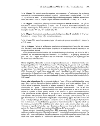 3.0 to 4.5 ppm: This region is generally associated with protons on a sp3
carbon atom that are directly
attached to an electronegative atom, generally oxygen or a halogen atom. Examples include ICH2ICl,
ICH2IBr, and ICH2OI. The most common oxygen-containing groups are associated with alcohols,
ethers, and esters. A value of 3.5 ppm is a good number to remember for IOICH2I or IOICH3.
4.5 to 7.0 ppm: This region is generally associated with protons directly attached to CJC sp2
car-
bon atoms in alkenes (vinyl protons). Example: CJCIH. However, it should be remembered that
multiple electronegative atoms attached to a carbon can shift protons downfield into this region.
Examples include IOICH2IOI and ClICH2ICl.
6.5 to 8.5 ppm: This region is generally associated with protons directly attached to CJC sp2
car-
bon atoms in a benzene ring or other aromatic compounds.
9.0 to 10 ppm: This region is always associated with aldehyde protons, protons directly attached to
a CJO group.
11.0 to 13.0 ppm: Carboxylic acid protons usually appear in this region. Carboxylic acid protons
give rise to very broad peaks. In some cases, the peaks are so broad that the peak is not observed and
disappears into the baseline.
Using the chemical shift information and the index of hydrogen deficiency, you should be able to
determine that the unknown compound contains a CJCIH and a COOH group by observing the
peaks at 6.8 and 12.5 ppm. Since there is only one peak in the alkene region, you might suggest that
the double bond is trisubstituted.
Proton integration. The number of protons on a given carbon atom can be determined from the num-
bers printed just below the peaks. Referring to Section 3.9 starting on p. 121, you can easily round off the
numbers shown in Figure 4.24 to whole numbers without doing the math. Remember that the numbers
are approximate. From right to left, you can determine by inspection that the triplet at 1 ppm represents
(3 H), the singlet at 1.7 ppm (3 H), the quintet at 2.3 ppm (2 H), and the triplet at 6.8 ppm (1 H). The re-
maining proton for the carboxyl group at 12.5 ppm is shown in the inset, and it integrates for about (1 H).
Notice that the number of protons you determined equals the number of protons in the formula C6H10O2.
Life is good!
Proton spin–spin splitting. The next thing to look at in Figure 4.24 is the multiplicity of the proton
peaks. Here, you look for singlets, doublets, and triplet patterns in the proton spectrum. The n + 1
Rule is helpful to determine the number of adjacent protons (3
J). See sections 3.13 through 3.18 be-
ginning on p. 131. Typical 3
J coupling constants usually have a value around 7.5 Hz. You will need
to remember that most spectra obtained on high-field NMR spectrometers at 300 to 500 MHz will
need to be expanded to see the splitting patterns. In this textbook, all spectra obtained on high-field
NMR spectrometers will be expanded so that you will be able to observe the splitting patterns.
Notice that the NMR spectrum shown in Figure 4.24 did not include the full typical range of 0 to 10
ppm. In some cases, an inset spectrum for part of the compound may appear above the baseline that
is out of the typical range. The carboxylic acid proton shown in the inset on Figure 4.24 illustrates
this. In other cases, you may find an inset spectrum for protons that need to be expanded to fully see
the pattern. An example of this might be a septet pattern (seven peaks) or nonet pattern (nine peaks)
which can be expanded in both the x and y directions so that you can observe all of the peaks in the
pattern. See the proton NMR spectrum in problem 5d on p. 217 as an example.
For our unknown compound shown in Figure 4.24, we expected the triplet at about 1 ppm to re-
sult from two adjacent protons. The singlet at about 1.7 ppm results from no adjacent protons. The
quintet at 2.3 ppm would indicate four adjacent protons on two different carbon atoms. Finally, the
single vinyl proton appearing as a triplet at 6.8 ppm results from two adjacent protons.
4.16 Carbon and Proton NMR: How to Solve a Structure Problem 207
14782_04_Ch4_p177-232.pp3.qxd 2/6/08 10:44 AM Page 207
 