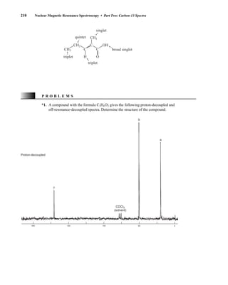210 Nuclear Magnetic Resonance Spectroscopy • Part Two: Carbon-13 Spectra
triplet
CH3
CH3
C C
H O
CH2 C OH
triplet
quintet
singlet
broad singlet
*1. A compound with the formula C3H6O2 gives the following proton-decoupled and
off-resonance-decoupled spectra. Determine the structure of the compound.
c
b
a
CDCI3
(solvent)
200 150 100 50 0
Proton-decoupled
P R O B L E M S
14782_04_Ch4_p177-232.pp3.qxd 2/6/08 10:44 AM Page 210
 