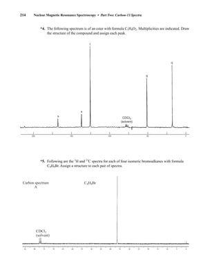 *4. The following spectrum is of an ester with formula C5H8O2. Multiplicities are indicated. Draw
the structure of the compound and assign each peak.
*5. Following are the 1
H and 13
C spectra for each of four isomeric bromoalkanes with formula
C4H9Br. Assign a structure to each pair of spectra.
85 80 75 70 65 60 55 50 45 40 35 30 25 20 15 10 5 0
CDCl3
(solvent)
C4H9Br
Carbon spectrum
A
CDCI3
(solvent)
s
s
t
q
q
200 150 100 50 0
214 Nuclear Magnetic Resonance Spectroscopy • Part Two: Carbon-13 Spectra
14782_04_Ch4_p177-232.pp3.qxd 2/6/08 10:45 AM Page 214
 