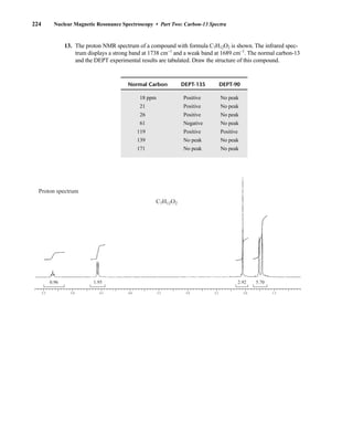 13. The proton NMR spectrum of a compound with formula C7H12O2 is shown. The infrared spec-
trum displays a strong band at 1738 cm−1
and a weak band at 1689 cm−1
. The normal carbon-13
and the DEPT experimental results are tabulated. Draw the structure of this compound.
5.5 4.5 4.0 3.5 3.0 2.5 2.0 1.5
5.0
0.96 1.95 2.92 5.70
C7H12O2
Proton spectrum
Normal Carbon DEPT-135 DEPT-90
18 ppm Positive No peak
21 Positive No peak
26 Positive No peak
61 Negative No peak
119 Positive Positive
139 No peak No peak
171 No peak No peak
224 Nuclear Magnetic Resonance Spectroscopy • Part Two: Carbon-13 Spectra
14782_04_Ch4_p177-232.pp3.qxd 2/6/08 10:45 AM Page 224
 
