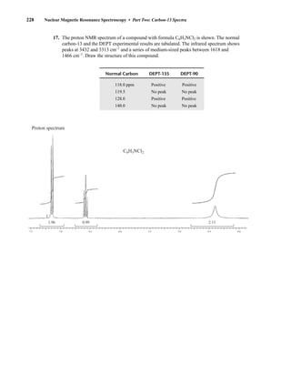 17. The proton NMR spectrum of a compound with formula C6H5NCl2 is shown. The normal
carbon-13 and the DEPT experimental results are tabulated. The infrared spectrum shows
peaks at 3432 and 3313 cm–1
and a series of medium-sized peaks between 1618 and
1466 cm–1
. Draw the structure of this compound.
7.5 7.0
1.96 0.99 2.13
6.5 6.0 5.5 5.0 4.5 4.0
C6H5NCl2
Proton spectrum
Normal Carbon DEPT-135 DEPT-90
118.0 ppm Positive Positive
119.5 No peak No peak
128.0 Positive Positive
140.0 No peak No peak
228 Nuclear Magnetic Resonance Spectroscopy • Part Two: Carbon-13 Spectra
14782_04_Ch4_p177-232.pp3.qxd 2/6/08 10:45 AM Page 228
 
