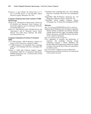 232 Nuclear Magnetic Resonance Spectroscopy • Part Two: Carbon-13 Spectra
Pouchert, C. J., and J. Behnke, The Aldrich Library of 13
C
and 1
H FT-NMR Spectra, 75 and 300 MHz, Aldrich
Chemical Company, Milwaukee, WI, 1993.
Computer Programs that Teach Carbon-13 NMR
Spectroscopy
Clough, F. W., “Introduction to Spectroscopy,” Version 2.0
for MS-DOS and Macintosh, Trinity Software, 607
Tenney Mtn. Highway, Suite 215, Plymouth, NH 03264,
www.trinitysoftware.com.
Schatz, P. F., “Spectrabook I and II,” MS-DOS Version, and
“Spectradeck I and II,” Macintosh Version, Falcon
Software, One Hollis Street, Wellesley, MA 02482,
www.falconsoftware.com.
Computer Estimation of Carbon-13 Chemical
Shifts
“C-13 NMR Estimate,” IBM PC/Windows, Software for
Science, 2525 N. Elston Ave., Chicago, IL 60647.
“13
C NMR Estimation,” CS ChemDraw Ultra, Cambridge
SoftCorp., 100 Cambridge Park Drive, Cambridge, MA
02140.
“Carbon 13 NMR Shift Prediction Module” requires
ChemWindow (IBM PC) or ChemIntosh (Macintosh),
SoftShell International, Ltd., 715 Horizon Drive, Grand
Junction, CO 81506.
“ChemDraw Ultra,” Cambridge Soft. Corp., 100 Cambridge
Park Drive, Cambridge, MA 02140, www.cambridgesoft
.com
“HyperNMR,” IBM PC/Windows, Hypercube, Inc., 419
Phillip Street, Waterloo, Ontario, Canada N2L 3X2.
“TurboNMR,” Silicon Graphics Computers, Biosym
Technologies, Inc., 4 Century Drive, Parsippany, NJ 07054.
Web sites
http://www.aist.go.jp/RIODB/SDBS/cgi-bin/cre_index.cgi
Integrated Spectral DataBase System for Organic Compounds,
National Institute of Materials and Chemical Research,
Tsukuba, Ibaraki 305-8565, Japan. This database includes
infrared, mass spectra, and NMR data (proton and carbon-
13) for a number of compounds.
http://www.chem.ucla.edu/~webspectra
UCLA Department of Chemistry and Biochemistry, in
connection with Cambridge University Isotope
Laboratories, maintains a website, WebSpecta, that
provides NMR and IR spectroscopy problems for students
to interpret. They provide links to other sites with problems
for students to solve.
http://www.nd.edu/~smithgrp/structure/workbook.html
Combined structure problems provided by the Smith group
at Notre Dame University.
14782_04_Ch4_p177-232.pp3.qxd 2/6/08 10:45 AM Page 232
 
