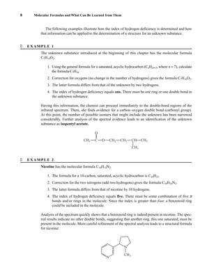 � EXAMPLE 1
8 Molecular Formulas and What Can Be Learned from Them
The unknown substance introduced at the beginning of this chapter has the molecular formula
C7H14O2.
1. Using the general formula for a saturated, acyclic hydrocarbon (CnH2n+2, where n = 7), calculate
the formula C7H16.
2. Correction for oxygens (no change in the number of hydrogens) gives the formula C7H16O2.
3. The latter formula differs from that of the unknown by two hydrogens.
4. The index of hydrogen deficiency equals one. There must be one ring or one double bond in
the unknown substance.
Having this information, the chemist can proceed immediately to the double-bond regions of the
infrared spectrum. There, she finds evidence for a carbon–oxygen double bond (carbonyl group).
At this point, the number of possible isomers that might include the unknown has been narrowed
considerably. Further analysis of the spectral evidence leads to an identification of the unknown
substance as isopentyl acetate.
O
CH3 C O CH2 CH2 CH CH3
CH3
� EXAMPLE 2
Nicotine has the molecular formula C10H14N2.
1. The formula for a 10-carbon, saturated, acyclic hydrocarbon is C10H22.
2. Correction for the two nitrogens (add two hydrogens) gives the formula C10H24N2.
3. The latter formula differs from that of nicotine by 10 hydrogens.
4. The index of hydrogen deficiency equals five. There must be some combination of five p
bonds and/or rings in the molecule. Since the index is greater than four, a benzenoid ring
could be included in the molecule.
Analysis of the spectrum quickly shows that a benzenoid ring is indeed present in nicotine. The spec-
tral results indicate no other double bonds, suggesting that another ring, this one saturated, must be
present in the molecule. More careful refinement of the spectral analysis leads to a structural formula
for nicotine:
N
N
CH3
The following examples illustrate how the index of hydrogen deficiency is determined and how
that information can be applied to the determination of a structure for an unknown substance.
14782_01_Ch1_p001-014.pp3.qxd 1/25/08 10:11 AM Page 8
 