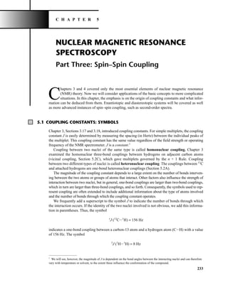 NUCLEAR MAGNETIC RESONANCE
SPECTROSCOPY
Part Three: Spin–Spin Coupling
C
hapters 3 and 4 covered only the most essential elements of nuclear magnetic resonance
(NMR) theory. Now we will consider applications of the basic concepts to more complicated
situations. In this chapter, the emphasis is on the origin of coupling constants and what infor-
mation can be deduced from them. Enantiotopic and diastereotopic systems will be covered as well
as more advanced instances of spin–spin coupling, such as second-order spectra.
233
C H A P T E R 5
5.1 COUPLING CONSTANTS: SYMBOLS
Chapter 3, Sections 3.17 and 3.18, introduced coupling constants. For simple multiplets, the coupling
constant J is easily determined by measuring the spacing (in Hertz) between the individual peaks of
the multiplet. This coupling constant has the same value regardless of the field strength or operating
frequency of the NMR spectrometer. J is a constant.1
Coupling between two nuclei of the same type is called homonuclear coupling. Chapter 3
examined the homonuclear three-bond couplings between hydrogens on adjacent carbon atoms
(vicinal coupling, Section 5.2C), which gave multiplets governed by the n + 1 Rule. Coupling
between two different types of nuclei is called heteronuclear coupling. The couplings between 13
C
and attached hydrogens are one-bond heteronuclear couplings (Section 5.2A).
The magnitude of the coupling constant depends to a large extent on the number of bonds interven-
ing between the two atoms or groups of atoms that interact. Other factors also influence the strength of
interaction between two nuclei, but in general, one-bond couplings are larger than two-bond couplings,
which in turn are larger than three-bond couplings, and so forth. Consequently, the symbols used to rep-
resent coupling are often extended to include additional information about the type of atoms involved
and the number of bonds through which the coupling constant operates.
We frequently add a superscript to the symbol J to indicate the number of bonds through which
the interaction occurs. If the identity of the two nuclei involved is not obvious, we add this informa-
tion in parentheses. Thus, the symbol
1
J (13
CI1
H) = 156 Hz
indicates a one-bond coupling between a carbon-13 atom and a hydrogen atom (CIH) with a value
of 156 Hz. The symbol
3
J (1
HI1
H) = 8 Hz
1
We will see, however, the magnitude of J is dependent on the bond angles between the interacting nuclei and can therefore
vary with temperature or solvent, to the extent these influence the conformation of the compound.
14782_05_Ch5_p233-328.pp3.qxd 2/6/08 8:08 AM Page 233
 