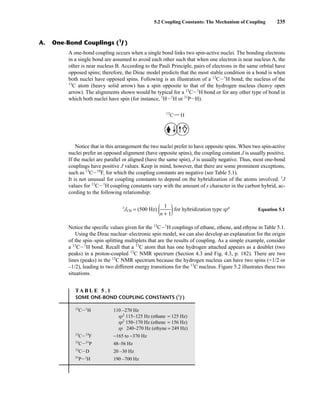 5.2 Coupling Constants: The Mechanism of Coupling 235
A one-bond coupling occurs when a single bond links two spin-active nuclei. The bonding electrons
in a single bond are assumed to avoid each other such that when one electron is near nucleus A, the
other is near nucleus B. According to the Pauli Principle, pairs of electrons in the same orbital have
opposed spins; therefore, the Dirac model predicts that the most stable condition in a bond is when
both nuclei have opposed spins. Following is an illustration of a 13
CI1
H bond; the nucleus of the
13
C atom (heavy solid arrow) has a spin opposite to that of the hydrogen nucleus (heavy open
arrow). The alignments shown would be typical for a 13
CI1
H bond or for any other type of bond in
which both nuclei have spin (for instance, 1
HI1
H or 31
PIH).
Notice that in this arrangement the two nuclei prefer to have opposite spins. When two spin-active
nuclei prefer an opposed alignment (have opposite spins), the coupling constant J is usually positive.
If the nuclei are parallel or aligned (have the same spin), J is usually negative. Thus, most one-bond
couplings have positive J values. Keep in mind, however, that there are some prominent exceptions,
such as 13
CI19
F, for which the coupling constants are negative (see Table 5.1).
It is not unusual for coupling constants to depend on the hybridization of the atoms involved. 1
J
values for 13
CI1
H coupling constants vary with the amount of s character in the carbon hybrid, ac-
cording to the following relationship:
1
JCH = (500 Hz) (ᎏ
n +
1
1
ᎏ)for hybridization type spn
Equation 5.1
Notice the specific values given for the 13
CI1
H couplings of ethane, ethene, and ethyne in Table 5.1.
Using the Dirac nuclear–electronic spin model, we can also develop an explanation for the origin
of the spin–spin splitting multiplets that are the results of coupling. As a simple example, consider
a 13
CI1
H bond. Recall that a 13
C atom that has one hydrogen attached appears as a doublet (two
peaks) in a proton-coupled 13
C NMR spectrum (Section 4.3 and Fig. 4.3, p. 182). There are two
lines (peaks) in the 13
C NMR spectrum because the hydrogen nucleus can have two spins (+1/2 or
–1/2), leading to two different energy transitions for the 13
C nucleus. Figure 5.2 illustrates these two
situations.
13
C H
A. One-Bond Couplings (1
J )
TA B L E 5 . 1
SOME ONE-BOND COUPLING CONSTANTS (1
J )
13
CI1
H 110 –270 Hz
sp3
115–125 Hz (ethane = 125 Hz)
sp2
150–170 Hz (ethene = 156 Hz)
sp 240–270 Hz (ethyne = 249 Hz)
13
CI19
F −165 to −370 Hz
13
CI31
P 48–56 Hz
13
CID 20 –30 Hz
31
PI1
H 190 –700 Hz
14782_05_Ch5_p233-328.pp3.qxd 2/6/08 8:08 AM Page 235
 