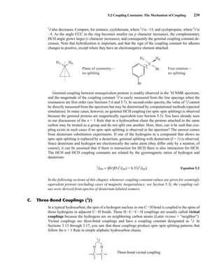 2
J also decreases. Compare, for instance, cyclohexane, where 2
J is –13, and cyclopropane, where 2
J is
–4. As the angle CCC in the ring becomes smaller (as p character increases), the complementary
HCH angle grows larger (s character increases), and consequently the geminal coupling constant de-
creases. Note that hybridization is important, and that the sign of the coupling constant for alkenes
changes to positive, except where they have an electronegative element attached.
5.2 Coupling Constants: The Mechanism of Coupling 239
In a typical hydrocarbon, the spin of a hydrogen nucleus in one CIH bond is coupled to the spins of
those hydrogens in adjacent CIH bonds. These HICICIH couplings are usually called vicinal
couplings because the hydrogens are on neighboring carbon atoms (Latin vicinus = “neighbor”).
Vicinal couplings are three-bond couplings and have a coupling constant designated as 3
J. In
Sections 3.13 through 3.17, you saw that these couplings produce spin–spin splitting patterns that
follow the n + 1 Rule in simple aliphatic hydrocarbon chains.
Three-bond vicinal coupling
H
C
H
C
3
J
C. Three-Bond Couplings (3
J)
Plane of symmetry—
no splitting
Free rotation—
no splitting
HA HB C
Br
Br
HA HB
Geminal coupling between nonequivalent protons is readily observed in the 1
H NMR spectrum,
and the magnitude of the coupling constant 2
J is easily measured from the line spacings when the
resonances are first order (see Sections 5.6 and 5.7). In second-order spectra, the value of 2
J cannot
be directly measured from the spectrum but may be determined by computational methods (spectral
simulation). In many cases, however, no geminal HCH coupling (no spin–spin splitting) is observed
because the geminal protons are magnetically equivalent (see Section 5.3). You have already seen
in our discussions of the n + 1 Rule that in a hydrocarbon chain the protons attached to the same
carbon may be treated as a group and do not split one another. How, then, can it be said that cou-
pling exists in such cases if no spin–spin splitting is observed in the spectrum? The answer comes
from deuterium substitution experiments. If one of the hydrogens in a compound that shows no
spin–spin splitting is replaced by a deuterium, geminal splitting with deuterium (I = 1) is observed.
Since deuterium and hydrogen are electronically the same atom (they differ only by a neutron, of
course), it can be assumed that if there is interaction for HCD there is also interaction for HCH.
The HCH and HCD coupling constants are related by the gyromagnetic ratios of hydrogen and
deuterium:
2
JHH = γH/γD (2
JHD) = 6.51(2
JHD) Equation 5.2
In the following sections of this chapter, whenever coupling constant values are given for seemingly
equivalent protons (excluding cases of magnetic inequivalence, see Section 5.3), the coupling val-
ues were derived from spectra of deuterium-labeled isomers.
14782_05_Ch5_p233-328.pp3.qxd 2/6/08 8:08 AM Page 239
 