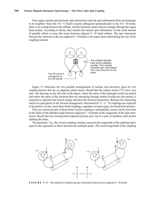 240 Nuclear Magnetic Resonance Spectroscopy • Part Three: Spin–Spin Coupling
Once again, nuclear and electronic spin interactions carry the spin information from one hydrogen
to its neighbor. Since the s CIC bond is nearly orthogonal (perpendicular) to the s CIH bonds,
there is no overlap between the orbitals, and the electrons cannot interact strongly through the sigma
bond system. According to theory, they transfer the nuclear spin information via the small amount
of parallel orbital overlap that exists between adjacent CIH bond orbitals. The spin interaction
between the electrons in the two adjacent CIH bonds is the major factor determining the size of the
coupling constant.
F I G U R E 5 . 5 The method of transferring spin information between two adjacent CIH bonds.
Figure 5.5 illustrates the two possible arrangements of nuclear and electronic spins for two
coupled protons that are on adjacent carbon atoms. Recall that the carbon nuclei (12
C) have zero
spin. The drawing on the left side of the figure, where the spins of the hydrogen nuclei are paired
and where the spins of the electrons that are interacting through orbital overlap are also paired, is
expected to represent the lowest energy and have the favored interactions. Because the interacting
nuclei are spin paired in the favored arrangement, three-bond HICICIH couplings are expected
to be positive. In fact, most three-bond couplings, regardless of atom types, are found to be positive.
That our current picture of three-bond vicinal coupling is substantially correct can be seen best
in the effect of the dihedral angle between adjacent CIH bonds on the magnitude of the spin inter-
action. Recall that two nonequivalent adjacent protons give rise to a pair of doublets, each proton
splitting the other.
The parameter 3
JHH, the vicinal coupling constant, measures the magnitude of the splitting and is
equal to the separation in Hertz between the multiplet peaks. The actual magnitude of the coupling
14782_05_Ch5_p233-328.pp3.qxd 2/6/08 8:08 AM Page 240
 