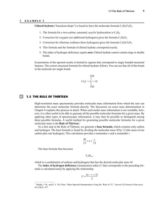 � EXAMPLE 3
Chloral hydrate (“knockout drops”) is found to have the molecular formula C2H3Cl3O2.
1. The formula for a two-carbon, saturated, acyclic hydrocarbon is C2H6.
2. Correction for oxygens (no additional hydrogens) gives the formula C2H6O2.
3. Correction for chlorines (subtract three hydrogens) gives the formula C2H3Cl3O2.
4. This formula and the formula of chloral hydrate correspond exactly.
5. The index of hydrogen deficiency equals zero. Chloral hydrate cannot contain rings or double
bonds.
Examination of the spectral results is limited to regions that correspond to singly bonded structural
features. The correct structural formula for chloral hydrate follows.You can see that all of the bonds
in the molecule are single bonds.
C
Cl3C H
OH
OH
1.5 The Rule of Thirteen 9
1.5 THE RULE OF THIRTEEN
High-resolution mass spectrometry provides molecular mass information from which the user can
determine the exact molecular formula directly. The discussion on exact mass determination in
Chapter 8 explains this process in detail. When such molar mass information is not available, how-
ever, it is often useful to be able to generate all the possible molecular formulas for a given mass. By
applying other types of spectroscopic information, it may then be possible to distinguish among
these possible formulas. A useful method for generating possible molecular formulas for a given
molecular mass is the Rule of Thirteen.1
As a first step in the Rule of Thirteen, we generate a base formula, which contains only carbon
and hydrogen. The base formula is found by dividing the molecular mass M by 13 (the mass of one
carbon plus one hydrogen). This calculation provides a numerator n and a remainder r.
ᎏ
1
M
3
ᎏ = n + ᎏ
1
r
3
ᎏ
The base formula thus becomes
CnHn+r
which is a combination of carbons and hydrogens that has the desired molecular mass M.
The index of hydrogen deficiency (unsaturation index) U that corresponds to the preceding for-
mula is calculated easily by applying the relationship
U = ᎏ
(n −
2
r + 2)
ᎏ
1
Bright, J. W., and E. C. M. Chen, “Mass Spectral Interpretation Using the ‘Rule of 13,’” Journal of Chemical Education,
60 (1983): 557.
14782_01_Ch1_p001-014.pp3.qxd 1/25/08 10:11 AM Page 9
 