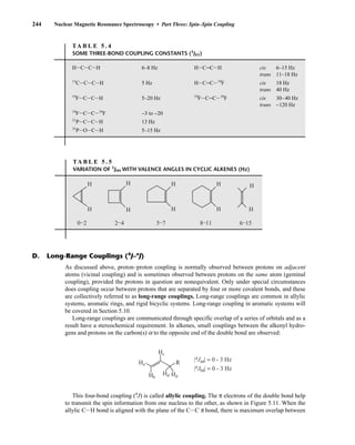 244 Nuclear Magnetic Resonance Spectroscopy • Part Three: Spin–Spin Coupling
TA B L E 5 . 4
SOME THREE-BOND COUPLING CONSTANTS (3
JXY)
HICICIH 6–8 Hz HICJCIH cis 6–15 Hz
trans 11–18 Hz
13
CICICIH 5 Hz HICJCI19
F cis 18 Hz
trans 40 Hz
19
FICICIH 5–20 Hz 19
FICJCI19
F cis 30–40 Hz
trans −120 Hz
19
FICICI19
F −3 to −20
31
PICICIH 13 Hz
31
PIOICIH 5–15 Hz
TA B L E 5 . 5
VARIATION OF 3
JHH WITH VALENCE ANGLES IN CYCLIC ALKENES (Hz)
H
0–2 2–4 8–11 6–15
H
H H
H
H H
H
5–7
H
H
As discussed above, proton–proton coupling is normally observed between protons on adjacent
atoms (vicinal coupling) and is sometimes observed between protons on the same atom (geminal
coupling), provided the protons in question are nonequivalent. Only under special circumstances
does coupling occur between protons that are separated by four or more covalent bonds, and these
are collectively referred to as long-range couplings. Long-range couplings are common in allylic
systems, aromatic rings, and rigid bicyclic systems. Long-range coupling in aromatic systems will
be covered in Section 5.10.
Long-range couplings are communicated through specific overlap of a series of orbitals and as a
result have a stereochemical requirement. In alkenes, small couplings between the alkenyl hydro-
gens and protons on the carbon(s) a to the opposite end of the double bond are observed:
D. Long-Range Couplings (4
J–n
J)
Hd Hd
|4Jad| = 0 - 3 Hz
|4Jbd| = 0 - 3 Hz
Hc
R
Hb
Ha
This four-bond coupling (4
J) is called allylic coupling. The π electrons of the double bond help
to transmit the spin information from one nucleus to the other, as shown in Figure 5.11. When the
allylic CIH bond is aligned with the plane of the CIC π bond, there is maximum overlap between
14782_05_Ch5_p233-328.pp3.qxd 2/6/08 8:08 AM Page 244
 