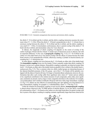 5.2 Coupling Constants: The Mechanism of Coupling 245
the allylic CIH s orbital and the π orbital, and the allylic coupling interaction assumes the maxi-
mum value (4
J = 3–4 Hz). When the allylic CIH bond is perpendicular to the CIC π bond, there is
minimum overlap between the allylic CIH s orbital and the π orbital, and the allylic coupling is
very small (4
J = ~0 Hz). At intermediate conformations, there is partial overlap of the allylic CIH
bond with the π orbital, and intermediate values for 4
J are observed.
In alkenes, the magnitude of allylic coupling (4
J) depends on the extent of overlap of the
carbon–hydrogen s bond with the π bond. A similar type of interaction occurs in alkynes, but with
an important difference. In the case of propargylic coupling (Fig. 5.12), a CIH s orbital on the
carbon α to the triple bond always has partial overlap with the alkyne π system because the triple
bond consists of two perpendicular π bonds, effectively creating a cylinder of electron density sur-
rounding the CIC internuclear axis.
In some alkenes, coupling can occur between the CIH s bonds on either side of the double bond.
This homoallylic coupling occurs over five bonds (5
J) but is naturally weaker than allylic coupling (4
J)
because it occurs over a greater distance. Homoallylic coupling is generally not observed except when
both CIH s bonds on either side of the double bond are parallel to the π orbital of the double bond si-
multaneously (Fig. 5.13). This is common when two allylic methyl groups are interacting because of
the inherent threefold symmetry of the CH3 group—one of the CIH s bonds will be partially over-
lapped with the alkene π bond at all times. For larger or branched alkene substituents, however, the con-
formations that allow such overlap suffer from significant steric strain (A1,3
strain) and are unlikely
to be a significant contribution to the solution structure of such compounds, unless other, more signifi-
cant, constraints are present, such as rings or steric congestion elsewhere in the molecule. For example,
1,4-cyclohexadiene and 6-methyl-3,4-dihydro-2H-pyran both have fairly large homoallylic couplings
(5
J, Fig. 5.13). Allenes are also effective at communicating spin–spin splitting over long distances in a
type of homoallylic coupling. An example is 1,1-dimethylallene, where 5
J = 3 Hz (Fig. 5.13).
Unlike the situation for homoallylic coupling in most acyclic alkenes, homopropargylic coupling
is almost always observed in the 1
H NMR spectra of internal alkynes. As we saw above, essentially
all conformations of the CIH s bond on the carbon α to the triple bond allow for partial overlap with
the π system of the alkyne, resulting in coupling constants significantly larger than those observed for
4J maximum
R
R
H
H
H
4J minimum
R R
H
H
H
parallel to orbital
π
orthogonal to orbital
π
C H orbital
σ
C H orbital
σ
F I G U R E 5 . 1 1 Geometric arrangements that maximize and minimize allylic coupling.
R
R
H
H
4J = 2 to 4 Hz
F I G U R E 5 . 1 2 Propargylic coupling.
14782_05_Ch5_p233-328.pp3.qxd 2/6/08 8:08 AM Page 245
 