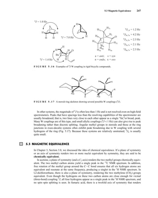5.3 Magnetic Equivalence 247
H
H H
H
H
H O
H
H
Bu
H
H
H O
H1
H7s
H7a
H6e
H5e
H6n
H5n H3n
H3x
H4
4J = 1.0 Hz
4J = 7.0 Hz
a = anti;
n = endo;
4J = 1.4 Hz
4J1,4 = 1.2 Hz
4J3n,7a = 4.2 Hz
4J3x,5x = 2.3 Hz
4J5n,7s = 2.1 Hz
4J6n,7s = 2.3 Hz
s = syn
x = exo
F I G U R E 5 . 1 6 Examples of 4
J W coupling in rigid bicyclic compounds.
In other systems, the magnitude of 4
J is often less than 1 Hz and is not resolved even on high-field
spectrometers. Peaks that have spacings less than the resolving capabilities of the spectrometer are
usually broadened; that is, two lines very close to each other appear as a single “fat,”or broad, peak.
Many W couplings are of this type, and small allylic couplings (4
J  1 Hz) can also give rise to peak
broadening rather than discrete splitting. Angular methyl groups in steroids and those at the ring
junctions in trans-decalin systems often exhibit peak broadening due to W coupling with several
hydrogens of the ring (Fig. 5.17). Because these systems are relatively unstrained, 4
Jw is usually
quite small.
5.3 MAGNETIC EQUIVALENCE
In Chapter 3, Section 3.8, we discussed the idea of chemical equivalence. If a plane of symmetry
or an axis of symmetry renders two or more nuclei equivalent by symmetry, they are said to be
chemically equivalent.
In acetone, a plane of symmetry (and a C2 axis) renders the two methyl groups chemically equiv-
alent. The two methyl carbon atoms yield a single peak in the 13
C NMR spectrum. In addition,
free rotation of the methyl group around the CIC bond ensures that all six hydrogen atoms are
equivalent and resonate at the same frequency, producing a singlet in the 1
H NMR spectrum. In
l,2-dichloroethane, there is also a plane of symmetry, rendering the two methylene (CH2) groups
equivalent. Even though the hydrogens on these two carbon atoms are close enough for vicinal
(three-bond) coupling 3
J, all four hydrogens appear as a single peak in the 1
H NMR spectrum, and
no spin–spin splitting is seen. In fumaric acid, there is a twofold axis of symmetry that renders
F I G U R E 5 . 1 7 A steroid ring skeleton showing several possible W couplings (4
J).
14782_05_Ch5_p233-328.pp3.qxd 2/6/08 8:09 AM Page 247
 