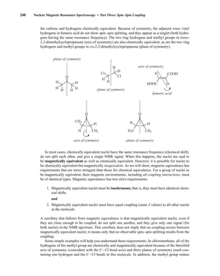 248 Nuclear Magnetic Resonance Spectroscopy • Part Three: Spin–Spin Coupling
the carbons and hydrogens chemically equivalent. Because of symmetry, the adjacent trans vinyl
hydrogens in fumaric acid do not show spin–spin splitting, and they appear as a singlet (both hydro-
gens having the same resonance frequency). The two ring hydrogens and methyl groups in trans-
2,3-dimethylcyclopropanone (axis of symmetry) are also chemically equivalent, as are the two ring
hydrogens and methyl groups in cis-2,3-dimethylcyclopropanone (plane of symmetry).
H
H
H H
H
H
O O
CH3
CH3
H
H
H
H
H
H
H
H
HOOC
COOH
Cl
Cl
O
H
H
CH3
H3C
plane of symmetry
plane of symmetry
fumaric acid
plane of symmetry
axis of symmetry
axis of symmetry
In most cases, chemically equivalent nuclei have the same resonance frequency (chemical shift),
do not split each other, and give a single NMR signal. When this happens, the nuclei are said to
be magnetically equivalent as well as chemically equivalent. However, it is possible for nuclei to
be chemically equivalent but magnetically inequivalent. As we will show, magnetic equivalence has
requirements that are more stringent than those for chemical equivalence. For a group of nuclei to
be magnetically equivalent, their magnetic environments, including all coupling interactions, must
be of identical types. Magnetic equivalence has two strict requirements:
1. Magnetically equivalent nuclei must be isochronous; that is, they must have identical chem-
ical shifts.
and
2. Magnetically equivalent nuclei must have equal coupling (same J values) to all other nuclei
in the molecule.
A corollary that follows from magnetic equivalence is that magnetically equivalent nuclei, even if
they are close enough to be coupled, do not split one another, and they give only one signal (for
both nuclei) in the NMR spectrum. This corollary does not imply that no coupling occurs between
magnetically equivalent nuclei; it means only that no observable spin–spin splitting results from the
coupling.
Some simple examples will help you understand these requirements. In chloromethane, all of the
hydrogens of the methyl group are chemically and magnetically equivalent because of the threefold
axis of symmetry (coincident with the CICl bond axis) and three planes of symmetry (each con-
taining one hydrogen and the CICl bond) in this molecule. In addition, the methyl group rotates
14782_05_Ch5_p233-328.pp3.qxd 2/6/08 8:09 AM Page 248
 