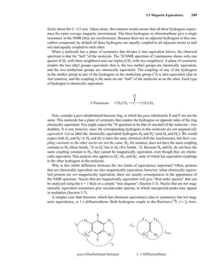 freely about the CICl axis. Taken alone, this rotation would ensure that all three hydrogens experi-
ence the same average magnetic environment. The three hydrogens in chloromethane give a single
resonance in the NMR (they are isochronous). Because there are no adjacent hydrogens in this one-
carbon compound, by default all three hydrogens are equally coupled to all adjacent nuclei (a null
set) and equally coupled to each other.
When a molecule has a plane of symmetry that divides it into equivalent halves, the observed
spectrum is that for “half ”of the molecule. The 1
H NMR spectrum of 3-pentanone shows only one
quartet (CH2 with three neighbors) and one triplet (CH3 with two neighbors). A plane of symmetry
renders the two ethyl groups equivalent; that is, the two methyl groups are chemically equivalent,
and the two methylene groups are chemically equivalent. The coupling of any of the hydrogens
in the methyl group to any of the hydrogens in the methylene group (3
J) is also equivalent (due to
free rotation), and the coupling is the same on one “half” of the molecule as on the other. Each type
of hydrogen is chemically equivalent.
5.3 Magnetic Equivalence 249
O
C
CH3CH2
3-Pentanone CH2CH3
Now, consider a para-disubstituted benzene ring, in which the para substituents X andY are not the
same. This molecule has a plane of symmetry that renders the hydrogens on opposite sides of the ring
chemically equivalent. You might expect the 1
H spectrum to be that of one-half of the molecule—two
doublets. It is not, however, since the corresponding hydrogens in this molecule are not magnetically
equivalent. Let us label the chemically equivalent hydrogens Ha and Ha' (and Hb and Hb'). We would
expect both Ha and Ha' or Hb and Hb' to have the same chemical shift (be isochronous), but their cou-
pling constants to the other nuclei are not the same. Ha, for instance, does not have the same coupling
constant to Hb (three bonds, 3
J) as Ha' has to Hb (five bonds, 5
J). Because Ha and Ha' do not have the
same coupling constant to Hb, they cannot be magnetically equivalent, even though they are chemi-
cally equivalent. This analysis also applies to Ha', Hb, and Hb', none of which has equivalent couplings
to the other hydrogens in the molecule.
Why is this subtle difference between the two kinds of equivalence important? Often, protons
that are chemically equivalent are also magnetically equivalent; however, when chemically equiva-
lent protons are not magnetically equivalent, there are usually consequences in the appearance of
the NMR spectrum. Nuclei that are magnetically equivalent will give “first-order spectra” that can
be analyzed using the n + 1 Rule or a simple “tree diagram” (Section 5.5). Nuclei that are not mag-
netically equivalent sometimes give second-order spectra, in which unexpected peaks may appear
in multiplets (Section 5.7).
A simpler case than benzene, which has chemical equivalence (due to symmetry) but not mag-
netic equivalence, is 1,1-difluoroethene. Both hydrogens couple to the fluorines (19
F, I = ⎯
1
2
⎯); how-
Ha'
Hb'
para-Disubstituted benzene 1, 1-Difluoroethene
Ha
Hb HA
X
Y
FB
FA
HB
3
J
5
J
Jtrans
Jcis
14782_05_Ch5_p233-328.pp3.qxd 2/6/08 8:09 AM Page 249
 