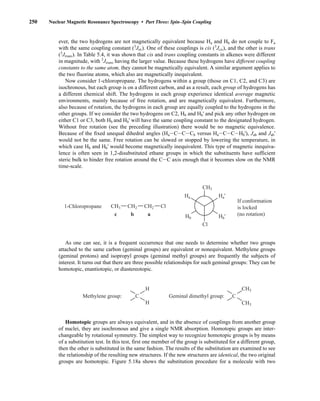 250 Nuclear Magnetic Resonance Spectroscopy • Part Three: Spin–Spin Coupling
ever, the two hydrogens are not magnetically equivalent because Ha and Hb do not couple to Fa
with the same coupling constant (3
JHF). One of these couplings is cis (3
Jcis), and the other is trans
(3
Jtrans). In Table 5.4, it was shown that cis and trans coupling constants in alkenes were different
in magnitude, with 3
Jtrans having the larger value. Because these hydrogens have different coupling
constants to the same atom, they cannot be magnetically equivalent. A similar argument applies to
the two fluorine atoms, which also are magnetically inequivalent.
Now consider 1-chloropropane. The hydrogens within a group (those on C1, C2, and C3) are
isochronous, but each group is on a different carbon, and as a result, each group of hydrogens has
a different chemical shift. The hydrogens in each group experience identical average magnetic
environments, mainly because of free rotation, and are magnetically equivalent. Furthermore,
also because of rotation, the hydrogens in each group are equally coupled to the hydrogens in the
other groups. If we consider the two hydrogens on C2, Hb and Hb' and pick any other hydrogen on
either C1 or C3, both Hb and Hb' will have the same coupling constant to the designated hydrogen.
Without free rotation (see the preceding illustration) there would be no magnetic equivalence.
Because of the fixed unequal dihedral angles (HaICICICb versus HaICICIHb'), Jab and Jab'
would not be the same. Free rotation can be slowed or stopped by lowering the temperature, in
which case Hb and Hb' would become magnetically inequivalent. This type of magnetic inequiva-
lence is often seen in 1,2-disubstituted ethane groups in which the substituents have sufficient
steric bulk to hinder free rotation around the CIC axis enough that it becomes slow on the NMR
time-scale.
Ha'
Hb'
If conformation
is locked
(no rotation)
1-Chloropropane
Ha
Hb
CH3
Cl
CH2 CH2
CH3
c b a
Cl
As one can see, it is a frequent occurrence that one needs to determine whether two groups
attached to the same carbon (geminal groups) are equivalent or nonequivalent. Methylene groups
(geminal protons) and isopropyl groups (geminal methyl groups) are frequently the subjects of
interest. It turns out that there are three possible relationships for such geminal groups: They can be
homotopic, enantiotopic, or diastereotopic.
C C
Methylene group: Geminal dimethyl group:
H
H
CH3
CH3
Homotopic groups are always equivalent, and in the absence of couplings from another group
of nuclei, they are isochronous and give a single NMR absorption. Homotopic groups are inter-
changeable by rotational symmetry. The simplest way to recognize homotopic groups is by means
of a substitution test. In this test, first one member of the group is substituted for a different group,
then the other is substituted in the same fashion. The results of the substitution are examined to see
the relationship of the resulting new structures. If the new structures are identical, the two original
groups are homotopic. Figure 5.18a shows the substitution procedure for a molecule with two
14782_05_Ch5_p233-328.pp3.qxd 2/6/08 8:09 AM Page 250
 